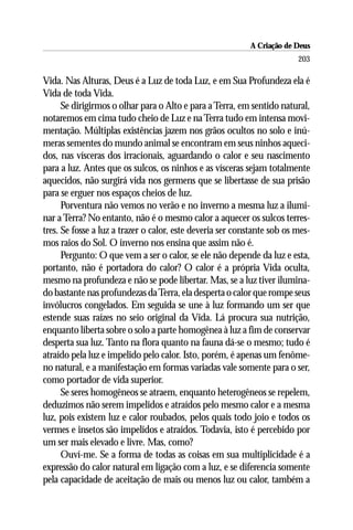 A Criação de Deus
                                                                         203

Vida. Nas Alturas, Deus é a Luz de toda Luz, e em Sua Profundeza ela é
Vida de toda Vida.
      Se dirigirmos o olhar para o Alto e para a Terra, em sentido natural,
notaremos em cima tudo cheio de Luz e na Terra tudo em intensa movi-
mentação. Múltiplas existências jazem nos grãos ocultos no solo e inú-
meras sementes do mundo animal se encontram em seus ninhos aqueci-
dos, nas vísceras dos irracionais, aguardando o calor e seu nascimento
para a luz. Antes que os sulcos, os ninhos e as vísceras sejam totalmente
aquecidos, não surgirá vida nos germens que se libertasse de sua prisão
para se erguer nos espaços cheios de luz.
      Porventura não vemos no verão e no inverno a mesma luz a ilumi-
nar a Terra? No entanto, não é o mesmo calor a aquecer os sulcos terres-
tres. Se fosse a luz a trazer o calor, este deveria ser constante sob os mes-
mos raios do Sol. O inverno nos ensina que assim não é.
      Pergunto: O que vem a ser o calor, se ele não depende da luz e esta,
portanto, não é portadora do calor? O calor é a própria Vida oculta,
mesmo na profundeza e não se pode libertar. Mas, se a luz tiver ilumina-
do bastante nas profundezas da Terra, ela desperta o calor que rompe seus
invólucros congelados. Em seguida se une à luz formando um ser que
estende suas raízes no seio original da Vida. Lá procura sua nutrição,
enquanto liberta sobre o solo a parte homogênea à luz a fim de conservar
desperta sua luz. Tanto na flora quanto na fauna dá-se o mesmo; tudo é
atraído pela luz e impelido pelo calor. Isto, porém, é apenas um fenôme-
no natural, e a manifestação em formas variadas vale somente para o ser,
como portador de vida superior.
      Se seres homogêneos se atraem, enquanto heterogêneos se repelem,
deduzimos não serem impelidos e atraídos pelo mesmo calor e a mesma
luz, pois existem luz e calor roubados, pelos quais todo joio e todos os
vermes e insetos são impelidos e atraídos. Todavia, isto é percebido por
um ser mais elevado e livre. Mas, como?
      Ouví-me. Se a forma de todas as coisas em sua multiplicidade é a
expressão do calor natural em ligação com a luz, e se diferencia somente
pela capacidade de aceitação de mais ou menos luz ou calor, também a
 