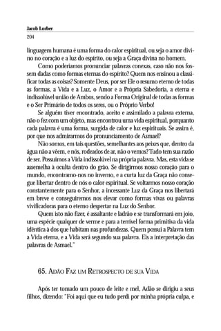 Jacob Lorber
204

linguagem humana é uma forma do calor espiritual, ou seja o amor divi-
no no coração e a luz do espírito, ou seja a Graça divina no homem.
      Como poderíamos pronunciar palavras conexas, caso não nos fos-
sem dadas como formas eternas do espírito? Quem nos ensinou a classi-
ficar todas as coisas? Somente Deus, por ser Ele o resumo eterno de todas
as formas, a Vida e a Luz, o Amor e a Própria Sabedoria, a eterna e
indissolúvel união de Ambos, sendo a Forma Original de todas as formas
e o Ser Primário de todos os seres, ou o Próprio Verbo!
      Se alguém tiver encontrado, aceito e assimilado a palavra externa,
não o fez com um objeto, mas encontrou uma vida espiritual, porquanto
cada palavra é uma forma, surgida de calor e luz espirituais. Se assim é,
por que nos admirarmos do pronunciamento de Asmael?
      Não somos, em tais questões, semelhantes aos peixes que, dentro da
água não a vêem, e nós, rodeados de ar, não o vemos? Tudo tem sua razão
de ser. Possuímos a Vida indissolúvel na própria palavra. Mas, esta vida se
assemelha à oculta dentro do grão. Se dirigirmos nosso coração para o
mundo, encontramo-nos no inverno, e a curta luz da Graça não conse-
gue libertar dentro de nós o calor espiritual. Se voltarmos nosso coração
constantemente para o Senhor, a incessante Luz da Graça nos libertará
em breve e conseguiremos nos elevar como formas vivas ou palavras
vivificadoras para o eterno despertar na Luz do Senhor.
      Quem isto não fizer, é assaltante e ladrão e se transformará em joio,
uma espécie qualquer de verme e para a terrível forma primitiva da vida
idêntica à dos que habitam nas profundezas. Quem possui a Palavra tem
a Vida eterna, e a Vida será segundo sua palavra. Eis a interpretação das
palavras de Asmael.”



      65. ADÃO FAZ UM RETROSPECTO DE SUA VIDA

     Após ter tomado um pouco de leite e mel, Adão se dirigiu a seus
filhos, dizendo: “Foi aqui que eu tudo perdi por minha própria culpa, e
 