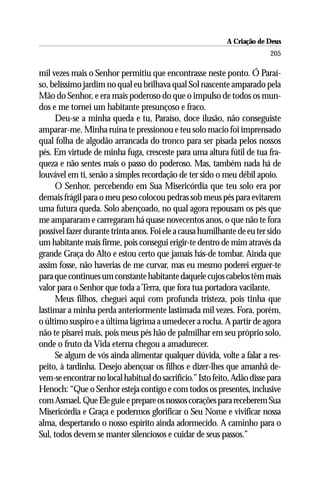A Criação de Deus
                                                                          205

mil vezes mais o Senhor permitiu que encontrasse neste ponto. Ó Paraí-
so, belíssimo jardim no qual eu brilhava qual Sol nascente amparado pela
Mão do Senhor, e era mais poderoso do que o impulso de todos os mun-
dos e me tornei um habitante presunçoso e fraco.
      Deu-se a minha queda e tu, Paraíso, doce ilusão, não conseguiste
amparar-me. Minha ruína te pressionou e teu solo macio foi imprensado
qual folha de algodão arrancada do tronco para ser pisada pelos nossos
pés. Em virtude de minha fuga, cresceste para uma altura fútil de tua fra-
queza e não sentes mais o passo do poderoso. Mas, também nada há de
louvável em ti, senão a simples recordação de ter sido o meu débil apoio.
      O Senhor, percebendo em Sua Misericórdia que teu solo era por
demais frágil para o meu peso colocou pedras sob meus pés para evitarem
uma futura queda. Solo abençoado, no qual agora repousam os pés que
me ampararam e carregaram há quase novecentos anos, o que não te fora
possível fazer durante trinta anos. Foi ele a causa humilhante de eu ter sido
um habitante mais firme, pois consegui erigir-te dentro de mim através da
grande Graça do Alto e estou certo que jamais hás-de tombar. Ainda que
assim fosse, não haverias de me curvar, mas eu mesmo poderei erguer-te
para que continues um constante habitante daquele cujos cabelos têm mais
valor para o Senhor que toda a Terra, que fora tua portadora vacilante.
      Meus filhos, cheguei aqui com profunda tristeza, pois tinha que
lastimar a minha perda anteriormente lastimada mil vezes. Fora, porém,
o último suspiro e a última lágrima a umedecer a rocha. A partir de agora
não te pisarei mais, pois meus pés hão de palmilhar em seu próprio solo,
onde o fruto da Vida eterna chegou a amadurecer.
      Se algum de vós ainda alimentar qualquer dúvida, volte a falar a res-
peito, à tardinha. Desejo abençoar os filhos e dizer-lhes que amanhã de-
vem-se encontrar no local habitual do sacrifício.” Isto feito, Adão disse para
Henoch: “Que o Senhor esteja contigo e com todos os presentes, inclusive
com Asmael. Que Ele guie e prepare os nossos corações para receberem Sua
Misericórdia e Graça e podermos glorificar o Seu Nome e vivificar nossa
alma, despertando o nosso espírito ainda adormecido. A caminho para o
Sul, todos devem se manter silenciosos e cuidar de seus passos.”
 