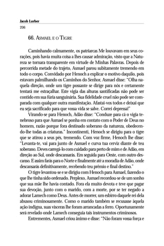 Jacob Lorber
206

      66. ASMAEL E O TIGRE

     Caminhando calmamente, os patriarcas Me louvavam em seus co-
rações, pois havia muita coisa a lhes causar admiração, visto que a Natu-
reza se tornara transparente em virtude de Minhas Palavras. Depois de
percorrida metade do trajeto, Asmael parou subitamente tremendo em
todo o corpo. Convidado por Henoch a explicar o motivo daquilo, pois
estavam palmilhando os Caminhos do Senhor, Asmael disse: “Olha na-
quela direção, onde um tigre possante se dirige para nós e certamente
tentará me estraçalhar. Este vigia das alturas santificadas não pode ser
contido em sua fúria sanguinária. Sua fidelidade cruel não pode ser com-
parada com qualquer outra manifestação. Afastai-vos todos e deixai que
eu seja sacrificado para que vossa vida se salve. Correi depressa!”
     Virando-se para Henoch, Adão disse: “Conduze para cá o vigia te-
nebroso para que Asmael se ponha em contato com o Poder de Deus no
homem, razão porque fora destinado soberano da natureza, obedecen-
do-lhe todas as criaturas.” Incontinenti, Henoch se dirigiu para o tigre
que se atirou a seus pés, tremendo. Com voz firme, Henoch lhe disse:
“Levanta-te, vai para junto de Asmael e curva tua cerviz diante de teu
soberano. Deves carregá-lo com cuidado para perto de mim e de Adão, em
direção ao Sul, onde descansarás. Em seguida para Oeste, com outro des-
canso. E assim farás para o Norte e finalmente até a moradia de Adão, onde
descansarás definitivamente, recebendo teu prêmio e final destino.”
     O tigre levantou-se e se dirigiu com Henoch para Asmael, fazendo o
que lhe tinha sido ordenado. Perplexo, Asmael recordou-se de um sonho
que sua mãe lhe havia contado. Fora ela muito devota e teve que pagar
sua devoção, junto com o marido, com a morte, por se ter negado a
adorar Lamech como Deus. Antes de morrer, um esbirro daquele rei dela
abusou criminosamente. Como o marido também se recusasse àquela
ação indigna, suas vísceras lhe foram arrancadas a ferro. Oportunamente
será revelado onde Lamech conseguia tais instrumentos criminosos.
     Entrementes, Asmael criou ânimo e disse: “Não foram vossa força e
 