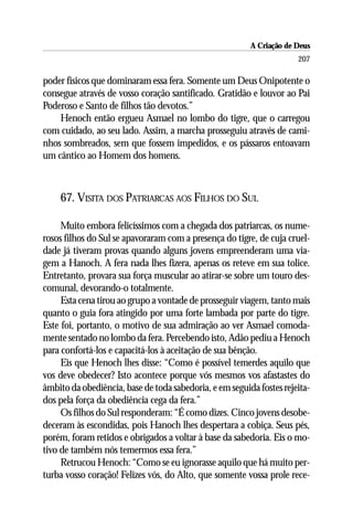 A Criação de Deus
                                                                      207

poder físicos que dominaram essa fera. Somente um Deus Onipotente o
consegue através de vosso coração santificado. Gratidão e louvor ao Pai
Poderoso e Santo de filhos tão devotos.”
    Henoch então ergueu Asmael no lombo do tigre, que o carregou
com cuidado, ao seu lado. Assim, a marcha prosseguiu através de cami-
nhos sombreados, sem que fossem impedidos, e os pássaros entoavam
um cântico ao Homem dos homens.



    67. VISITA DOS PATRIARCAS AOS FILHOS DO SUL

     Muito embora felicíssimos com a chegada dos patriarcas, os nume-
rosos filhos do Sul se apavoraram com a presença do tigre, de cuja cruel-
dade já tiveram provas quando alguns jovens empreenderam uma via-
gem a Hanoch. A fera nada lhes fizera, apenas os reteve em sua tolice.
Entretanto, provara sua força muscular ao atirar-se sobre um touro des-
comunal, devorando-o totalmente.
     Esta cena tirou ao grupo a vontade de prosseguir viagem, tanto mais
quanto o guia fora atingido por uma forte lambada por parte do tigre.
Este foi, portanto, o motivo de sua admiração ao ver Asmael comoda-
mente sentado no lombo da fera. Percebendo isto, Adão pediu a Henoch
para confortá-los e capacitá-los à aceitação de sua bênção.
     Eis que Henoch lhes disse: “Como é possível temerdes aquilo que
vos deve obedecer? Isto acontece porque vós mesmos vos afastastes do
âmbito da obediência, base de toda sabedoria, e em seguida fostes rejeita-
dos pela força da obediência cega da fera.”
     Os filhos do Sul responderam: “É como dizes. Cinco jovens desobe-
deceram às escondidas, pois Hanoch lhes despertara a cobiça. Seus pés,
porém, foram retidos e obrigados a voltar à base da sabedoria. Eis o mo-
tivo de também nós temermos essa fera.”
     Retrucou Henoch: “Como se eu ignorasse aquilo que há muito per-
turba vosso coração! Felizes vós, do Alto, que somente vossa prole rece-
 