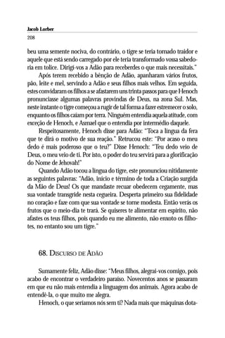 Jacob Lorber
208

beu uma semente nociva, do contrário, o tigre se teria tornado traidor e
aquele que está sendo carregado por ele teria transformado vossa sabedo-
ria em tolice. Dirigí-vos a Adão para receberdes o que mais necessitais.”
      Após terem recebido a bênção de Adão, apanharam vários frutos,
pão, leite e mel, servindo a Adão e seus filhos mais velhos. Em seguida,
estes convidaram os filhos a se afastarem uns trinta passos para que Henoch
pronunciasse algumas palavras provindas de Deus, na zona Sul. Mas,
neste instante o tigre começou a rugir de tal forma a fazer estremecer o solo,
enquanto os filhos caíam por terra. Ninguém entendia aquela atitude, com
exceção de Henoch, e Asmael que o entendia por intermédio daquele.
      Respeitosamente, Henoch disse para Adão: “Toca a língua da fera
que te dirá o motivo de sua reação.” Retrucou este: “Por acaso o meu
dedo é mais poderoso que o teu?” Disse Henoch: “Teu dedo veio de
Deus, o meu veio de ti. Por isto, o poder do teu servirá para a glorificação
do Nome de Jehovah!”
      Quando Adão tocou a língua do tigre, este pronunciou nitidamente
as seguintes palavras: “Adão, início e término de toda a Criação surgida
da Mão de Deus! Os que mandaste recuar obedecem cegamente, mas
sua vontade transgride nesta cegueira. Desperta primeiro sua fidelidade
no coração e faze com que sua vontade se torne modesta. Então verás os
frutos que o meio-dia te trará. Se quiseres te alimentar em espírito, não
afastes os teus filhos, pois quando eu me alimento, não enxoto os filho-
tes, no entanto sou um tigre.”



      68. DISCURSO DE ADÃO

    Sumamente feliz, Adão disse: “Meus filhos, alegrai-vos comigo, pois
acabo de encontrar o verdadeiro paraíso. Novecentos anos se passaram
em que eu não mais entendia a linguagem dos animais. Agora acabo de
entendê-la, o que muito me alegra.
    Henoch, o que seríamos nós sem ti? Nada mais que máquinas dota-
 