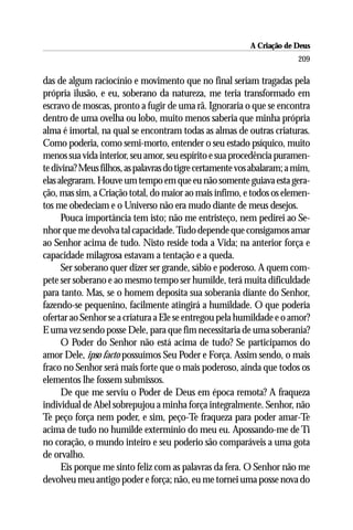 A Criação de Deus
                                                                        209

das de algum raciocínio e movimento que no final seriam tragadas pela
própria ilusão, e eu, soberano da natureza, me teria transformado em
escravo de moscas, pronto a fugir de uma rã. Ignoraria o que se encontra
dentro de uma ovelha ou lobo, muito menos saberia que minha própria
alma é imortal, na qual se encontram todas as almas de outras criaturas.
Como poderia, como semi-morto, entender o seu estado psíquico, muito
menos sua vida interior, seu amor, seu espírito e sua procedência puramen-
te divina? Meus filhos, as palavras do tigre certamente vos abalaram; a mim,
elas alegraram. Houve um tempo em que eu não somente guiava esta gera-
ção, mas sim, a Criação total, do maior ao mais ínfimo, e todos os elemen-
tos me obedeciam e o Universo não era mudo diante de meus desejos.
      Pouca importância tem isto; não me entristeço, nem pedirei ao Se-
nhor que me devolva tal capacidade. Tudo depende que consigamos amar
ao Senhor acima de tudo. Nisto reside toda a Vida; na anterior força e
capacidade milagrosa estavam a tentação e a queda.
      Ser soberano quer dizer ser grande, sábio e poderoso. A quem com-
pete ser soberano e ao mesmo tempo ser humilde, terá muita dificuldade
para tanto. Mas, se o homem deposita sua soberania diante do Senhor,
fazendo-se pequenino, facilmente atingirá a humildade. O que poderia
ofertar ao Senhor se a criatura a Ele se entregou pela humildade e o amor?
E uma vez sendo posse Dele, para que fim necessitaria de uma soberania?
      O Poder do Senhor não está acima de tudo? Se participamos do
amor Dele, ipso facto possuímos Seu Poder e Força. Assim sendo, o mais
fraco no Senhor será mais forte que o mais poderoso, ainda que todos os
elementos lhe fossem submissos.
      De que me serviu o Poder de Deus em época remota? A fraqueza
individual de Abel sobrepujou a minha força integralmente. Senhor, não
Te peço força nem poder, e sim, peço-Te fraqueza para poder amar-Te
acima de tudo no humilde extermínio do meu eu. Apossando-me de Ti
no coração, o mundo inteiro e seu poderio são comparáveis a uma gota
de orvalho.
      Eis porque me sinto feliz com as palavras da fera. O Senhor não me
devolveu meu antigo poder e força; não, eu me tornei uma posse nova do
 