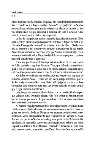 Jacob Lorber
210

Amor Dele em minha humilde fraqueza. Em virtude de minha fraqueza,
tive receio de tocar a língua do tigre. Mas o Verbo poderoso do Senhor
soltou a língua da fera, pronunciando palavras cheias de sabedoria. Isto
vale muito mais do que entender a natureza de toda a Criação. Uma
coisa é humana; outra, divina, incomparável.
      A fim de cumprirmos a advertência do tigre, chamai todos os filhos
para ouvirem primeiro algumas palavras minhas, e depois de Seth e de
Henoch. Em seguida, devem Enos e Kenan anunciar-lhes o dia de ama-
nhã e, quando o Sol desaparecer, convém descansarem de sua tarefa.
Antes de abandonarmos esta zona, peço que Asmael pronuncie algo como
testemunho da tolice dos filhos. No final, haverá um pequeno conforto
material, uma bênção e a partida.”
      Uma vez que todos se tinham aproximado cheios de receio e respei-
to, Adão proferiu o seguinte discurso: “Vós, que habitais a zona sobre a
qual o Sol se encontra a pino, visto de minha cabana, transmití-me se
entendestes o pronunciamento da boca do animal de natureza incorrupta.”
      Os filhos o confirmaram, confessando sua culpa com lágrimas de
remorso. Aduziu Adão: “Felizes vós em vosso arrependimento, pois o
Senhor é rigoroso com Seu povo. Teríeis sido julgados e vossos ombros
carregados com desgraça, caso não vos tivesse causado remorso aquilo
que o tigre impediu que fizésseis.
      Julgais que vossa desobediência deixaria de ser desobediência só por-
que voltastes aqui? De modo algum. Não foi o temor do Senhor, muito
menos o amor para com Ele que vos reteve, e sim, o pavor do animal
feroz que testemunhou contra vós.
      O Senhor vos julgou através deste animal para vossa vergonha. Deus
vos tirou vossa dignidade e encheu vosso coração com medo e pavor de
quem vos deveria obedecer. Tornastes-vos escravos devido à vossa deso-
bediência. Vosso arrependimento não é suficiente em virtude de vossa
desonra, ou por ter o Senhor retirado grande parte de Sua Misericórdia;
agradecei-Lhe porque Ele vos conservou no julgamento e chorai por terdes
esquecido o infinito Amor Paternal, pois todo o Universo, a Terra com
tudo que comporta, transmitem que Deus, Jehovah e Senhor, é um Pai
 