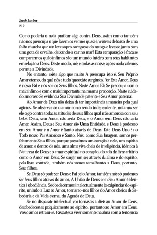 Jacob Lorber
212

Como poderia o nada praticar algo contra Deus, assim como também
não nos preocupa o que fazem os vermes quase invisíveis debaixo de uma
folha murcha que um leve sopro carregasse do musgo e levasse junto com
uma gota de orvalho, deixando-a cair no mar? Esta comparação é fraca se
compararmos quão ínfimos são um mundo inteiro com seus habitantes
em relação a Deus. Deste modo, nós e todas as nossas ações nada valemos
perante a Divindade.
      No entanto, existe algo que muito A preocupa, isto é, Seu Próprio
Amor eterno, do qual nós e tudo que existe surgimos. Por Este Amor, Deus
é nosso Pai e nós somos Seus filhos. Neste Amor Ele Se preocupa com o
mais ínfimo e com o mais importante, na mesma proporção. Neste cuida-
do amoroso Se evidencia Sua Divindade patente e Seu Amor paternal.
      Ao Amor de Deus não deixa de ter importância a maneira pela qual
agimos. Se observamos o amor como sendo independente, notamos ser
ele cego contra todas as atitudes de seus filhos qual mãe amorosa com seu
bebê. Deus, sem Amor, não seria Deus; e o Amor sem Deus não seria
Amor. Assim, Deus e Seu Amor são Uma Entidade, e Deus é poderoso
em Seu Amor e o Amor é Santo através de Deus. Este Deus Uno é no
Todo nosso Pai Amoroso e Santo. Nós, como Sua Imagem, somos per-
feitamente Seus filhos, porque possuímos um coração e nele, um espírito
de amor, e dentro de nós, uma alma viva cheia de inteligência, idêntica à
Natureza de Deus e o amor espiritual no coração, dotado de livre arbítrio
como o Amor em Deus. Se surgir um ser através da alma e do espírito,
pela livre vontade, também nós somos semelhantes a Deus, portanto,
Seus filhos.
      Se Deus só pode ser Deus e Pai pelo Amor, também nós só podemos
ser Seus filhos através do amor. A União de Deus com Seu Amor é idên-
tica à obediência. Se obedecermos intelectualmente às exigências do espí-
rito, unindo a Luz ao Amor, tornamo-nos filhos do Amor cheios de Sa-
bedoria e da Vida eterna, do Agrado de Deus.
      Se no disparate intelectual vos tornastes infiéis ao Amor de Deus,
desobedecestes psiquicamente ao espírito, portanto ao Amor em Deus.
Vosso amor retraiu-se. Passastes a viver somente na alma com a tendência
 