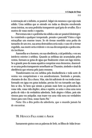 A Criação de Deus
                                                                       213

à externação até o infinito, se possível. Julgai vós mesmos o que seja mais
sólido: Uma neblina que se estende em todas as direções envolvendo
zonas inteiras, ou uma pedrinha transparente qual gota de orvalho. Eis o
motivo de vosso medo e cegueira.
      Porventura não é a pedrinha tão sólida a não ser possível desintegrá-
la e resistindo a qualquer tempestade, pressão e pancada? Vistes o tigre
estraçalhar um enorme touro. Se ele tivesse mordido uma pedra do
tamanho de um ovo, sua arma destruidora seria nula; e caso ele a tivesse
engolido, sua morte seria evidente e em sua decomposição a pedra esta-
ria incólume.
      Assemelha-se o homem, em sua obediência, a tal pedrinha, e em seu
intelecto exterior à neblina. Quando as neblinas são acumuladas pelos
ventos, formam-se gotas de água que finalmente criam um lago inteiro.
Se o grande peso da massa aquática comprime seus elementos, desenvol-
ve-se uma pedra transparente semelhante ao Thumim, símbolo e sinal da
obediência que retorna pelo justo remorso.
      Transformastes-vos em neblina pela desobediência e toda sorte de
ventos vos comprimiram e vos amedrontaram. Sentindo a pressão,
chorastes de dor. Eis a chuva. Mas, não foi suficiente de vos terdes trans-
formado em água em gotas isoladas; preciso foi vos tornardes um lago.
Isto se deu. Se bem que sintais a pressão mais forte na profundeza de
vossa vida, vossa vida dúplice, alma e espírito, se uniu e criou uma nova
pedra de vida e da verdadeira sabedoria. Sede alegres e felizes, pois não
viemos para vos aniquilar, mas trazer-vos uma vida nova no verdadeiro
Amor para com Deus, nosso Santo Pai.”
      Nota: Eis a dita pedra da sabedoria, que o mundo jamais há
de encontrar.



    70. HENOCH FALA SOBRE O AMOR

    Sumamente gratos com as palavras de Seth, os filhos de Adão levan-
 