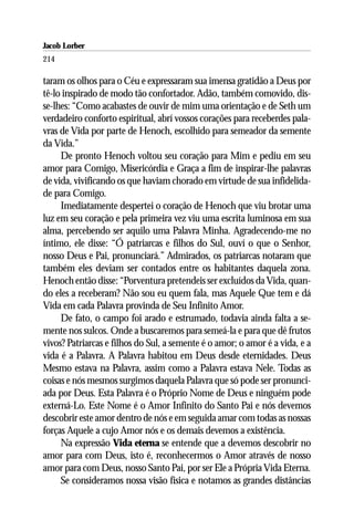 Jacob Lorber
214

taram os olhos para o Céu e expressaram sua imensa gratidão a Deus por
tê-lo inspirado de modo tão confortador. Adão, também comovido, dis-
se-lhes: “Como acabastes de ouvir de mim uma orientação e de Seth um
verdadeiro conforto espiritual, abrí vossos corações para receberdes pala-
vras de Vida por parte de Henoch, escolhido para semeador da semente
da Vida.”
     De pronto Henoch voltou seu coração para Mim e pediu em seu
amor para Comigo, Misericórdia e Graça a fim de inspirar-lhe palavras
de vida, vivificando os que haviam chorado em virtude de sua infidelida-
de para Comigo.
     Imediatamente despertei o coração de Henoch que viu brotar uma
luz em seu coração e pela primeira vez viu uma escrita luminosa em sua
alma, percebendo ser aquilo uma Palavra Minha. Agradecendo-me no
íntimo, ele disse: “Ó patriarcas e filhos do Sul, ouví o que o Senhor,
nosso Deus e Pai, pronunciará.” Admirados, os patriarcas notaram que
também eles deviam ser contados entre os habitantes daquela zona.
Henoch então disse: “Porventura pretendeis ser excluídos da Vida, quan-
do eles a receberam? Não sou eu quem fala, mas Aquele Que tem e dá
Vida em cada Palavra provinda de Seu Infinito Amor.
     De fato, o campo foi arado e estrumado, todavia ainda falta a se-
mente nos sulcos. Onde a buscaremos para semeá-la e para que dê frutos
vivos? Patriarcas e filhos do Sul, a semente é o amor; o amor é a vida, e a
vida é a Palavra. A Palavra habitou em Deus desde eternidades. Deus
Mesmo estava na Palavra, assim como a Palavra estava Nele. Todas as
coisas e nós mesmos surgimos daquela Palavra que só pode ser pronunci-
ada por Deus. Esta Palavra é o Próprio Nome de Deus e ninguém pode
externá-Lo. Este Nome é o Amor Infinito do Santo Pai e nós devemos
descobrir este amor dentro de nós e em seguida amar com todas as nossas
forças Aquele a cujo Amor nós e os demais devemos a existência.
     Na expressão Vida eterna se entende que a devemos descobrir no
amor para com Deus, isto é, reconhecermos o Amor através de nosso
amor para com Deus, nosso Santo Pai, por ser Ele a Própria Vida Eterna.
     Se consideramos nossa visão física e notamos as grandes distâncias
 