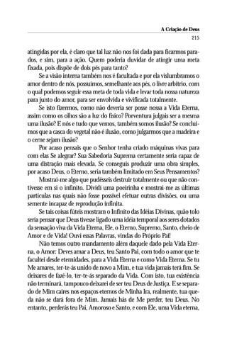 A Criação de Deus
                                                                        215

atingidas por ela, é claro que tal luz não nos foi dada para ficarmos para-
dos, e sim, para a ação. Quem poderia duvidar de atingir uma meta
fixada, pois dispõe de dois pés para tanto?
      Se a visão interna também nos é facultada e por ela vislumbramos o
amor dentro de nós, possuímos, semelhante aos pés, o livre arbítrio, com
o qual podemos seguir essa meta de toda vida e levar toda nossa natureza
para junto do amor, para ser envolvida e vivificada totalmente.
      Se isto fizermos, como não deveria ser posse nossa a Vida Eterna,
assim como os olhos são a luz do físico? Porventura julgais ser a mesma
uma ilusão? E nós e tudo que vemos, também somos ilusão? Se concluí-
mos que a casca do vegetal não é ilusão, como julgarmos que a madeira e
o cerne sejam ilusão?
      Por acaso pensais que o Senhor tenha criado máquinas vivas para
com elas Se alegrar? Sua Sabedoria Suprema certamente seria capaz de
uma distração mais elevada. Se conseguís produzir uma obra simples,
por acaso Deus, o Eterno, seria também limitado em Seus Pensamentos?
      Mostrai-me algo que pudésseis destruir totalmente ou que não con-
tivesse em si o infinito. Dividí uma poeirinha e mostrai-me as últimas
partículas nas quais não fosse possível efetuar outras divisões, ou uma
semente incapaz de reprodução infinita.
      Se tais coisas fúteis mostram o Infinito das Idéias Divinas, quão tolo
seria pensar que Deus tivesse ligado uma idéia temporal aos seres dotados
da sensação viva da Vida Eterna, Ele, o Eterno, Supremo, Santo, cheio de
Amor e de Vida! Ouví essas Palavras, vindas do Próprio Pai!
      Não temos outro mandamento além daquele dado pela Vida Eter-
na, o Amor: Deves amar a Deus, teu Santo Pai, com todo o amor que te
facultei desde eternidades, para a Vida Eterna e como Vida Eterna. Se tu
Me amares, ter-te-ás unido de novo a Mim, e tua vida jamais terá fim. Se
deixares de fazê-lo, ter-te-ás separado da Vida. Com isto, tua existência
não terminará, tampouco deixarei de ser teu Deus de Justiça. E se separa-
do de Mim caíres nos espaços eternos de Minha Ira, realmente, tua que-
da não se dará fora de Mim. Jamais hás de Me perder, teu Deus. No
entanto, perderás teu Pai, Amoroso e Santo, e com Ele, uma Vida eterna,
 