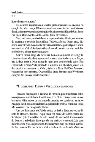 Jacob Lorber
216

livre e bem-aventurada.”
      Eis o único mandamento, escrito profundamente até mesmo no
coração de cada criança. Tal mandamento é a semente viva que todos vós
deveis deitar no vosso coração se quiserdes viver como filhos de Um Santo
Pai, que é Deus, Santo, Santo, Santo, desde eternidades.
      Vós, patriarcas, muito falastes a respeito da obediência, conseguin-
do estimular o coração desses filhos. Todavia, afirmo: Quem ama, dis-
pensa a obediência. Não é a obediência o caminho espiritual para o amor,
meta de toda a Vida? Se alguém tiver alcançado a meta por este caminho,
onde deveria chegar na continuação?
      Quem estiver longe da meta fará bem em caminhar até atingi-la.
Uma vez alcançada, deve agarrar-se à mesma com todas as suas forças,
isto é, deve amar a Deus acima de tudo, pois terá recebido tudo. Terá
encontrado o Pai da Vida para todo o sempre e sua liberdade jamais terá
fim. Aceitai esta semente da Vida, patriarcas e filhos. Foi Deus Mesmo a
vos agraciar com a mesma. Ó Amor! És a única Semente viva! Vivifica os
corações dos fracos e mortos! Amém.”



      71. SETHLAHEM DESEJA A VERDADEIRA SABEDORIA

     Todos se calam após o discurso de Henoch, pois meditavam sobre
os enganos de que tinham sido vítimas. E os filhos começavam a desco-
brir-se e a Mim através de seu amor despertado, e os patriarcas, inclusive
Adão até Jared, todos entenderam as palavras do profeta, em suma, todos
Me louvaram por esta grande dádiva.
     Um dos habitantes do Sul do tronco de Seth e Enos, curvou-se di-
ante de Henoch, dizendo: “Aqui estou em nome de todos; chamo-me
Sethlahem (isto é: um filho de Seth dotado de sabedoria). Como recebi
do Senhor a sabedoria, fiz o que ela me ensinava e me satisfazia com
minhas ações. Mas, o que acabas de ensinar vale mais que toda a sabedo-
ria dos homens. É a raiz de toda a Vida e a base eterna de toda a Sabedo-
 
