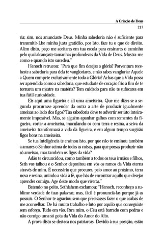 A Criação de Deus
                                                                       217

ria; sim, nos anunciaste Deus. Minha sabedoria não é suficiente para
transmitir-Lhe minha justa gratidão, por isto, faze tu o que de direito.
Além disto, peço me aceitares em tua escola para ensinares o caminho
pelo qual alcançaste tamanhas profundezas da Vida de Deus. Mostra-me
como e quando isto sucedeu.”
      Henoch retrucou: “Para que fim desejas a glória? Porventura rece-
beste a sabedoria para dela te vangloriares, e não sabes vangloriar Aquele
a Quem compete exclusivamente toda a Glória? Achas que a Vida possa
ser aprendida como a sabedoria, que estudaste de coração frio a fim de te
tornares um mestre na matéria? Tem cuidado para não te sufocares em
tua fútil curiosidade.
      Eis aqui uma figueira e ali uma ameixeira. Que me dizes se a se-
gunda procurasse aprender da outra a arte de produzir igualmente
ameixas ao lado dos figos? Tua sabedoria deve te advertir ser isto inteira-
mente impossível. Mas, se alguém apanhar galhos com sementes da fi-
gueira, cortar a ameixeira, inoculando-os com terra e resina, a seiva da
ameixeira transformará a vida da figueira, e em algum tempo surgirão
figos bons na ameixeira.
      Se tua inteligência te ensinou isto, por que não te ensinou também
a amares o Senhor acima de todas as coisas, para que possas produzir não
só ameixas, mas também os figos da vida?
      Adão te circuncidou, como também a todos os teus irmãos e filhos,
Seth vos talhou e o Senhor depositou em vós os ramos da Vida eterna
através de mim. É necessário que procures, pelo amor ao próximo, terra
nova e resina, unindo a vida à fé, que hás de encontrar aquilo que desejas
aprender comigo. Age deste modo que viverás.”
      Batendo no peito, Sethlahem exclamou: “Henoch, reconheço a su-
blime verdade de tuas palavras; mas, fácil é pronunciá-las porque já as
possuis. O Senhor te agraciou sem que precisasses fazer o que acabas de
me aconselhar. De há muito trabalho e luto por aquilo que conseguiste
sem esforço. Tudo em vão. Para mim, o Céu está barrado com pedras e
não consigo uma só gota da Vida do Amor do Alto.
      A prova disto se destaca nos patriarcas. Devido à sua posição, estão
 