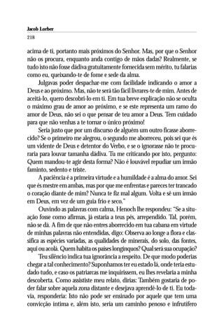 Jacob Lorber
218

acima de ti, portanto mais próximos do Senhor. Mas, por que o Senhor
não os procura, enquanto anda contigo de mãos dadas? Realmente, se
tudo isto não fosse dádiva gratuitamente fornecida sem mérito, tu falarias
como eu, queixando-te de fome e sede da alma.
      Julgavas poder despachar-me com facilidade indicando o amor a
Deus e ao próximo. Mas, não te será tão fácil livrares-te de mim. Antes de
aceitá-lo, quero descobri-lo em ti. Em tua breve explicação não se oculta
o máximo grau de amor ao próximo, e se este representa um ramo do
amor de Deus, não sei o que pensar de teu amor a Deus. Tem cuidado
para que não venhas a te tornar o único próximo!
      Seria justo que por um discurso de alguém um outro ficasse aborre-
cido? Se o primeiro me alegrou, o segundo me aborreceu, pois sei que és
um vidente de Deus e detentor do Verbo, e se o ignorasse não te procu-
raria para louvar tamanha dádiva. Tu me criticando por isto, pergunto:
Quem mandou-te agir desta forma? Não é louvável repudiar um irmão
faminto, sedento e triste.
      A paciência é a primeira virtude e a humildade é a alma do amor. Sei
que és mestre em ambas, mas por que me enfrentas e pareces ter trancado
o coração diante de mim? Nunca te fiz mal algum. Volta e sê um irmão
em Deus, em vez de um guia frio e seco.”
      Ouvindo as palavras com calma, Henoch lhe respondeu: “Se a situ-
ação fosse como afirmas, já estaria a teus pés, arrependido. Tal, porém,
não se dá. A fim de que não entres aborrecido em tua cabana em virtude
de minhas palavras não entendidas, digo: Observa ao longe a flora e clas-
sifica as espécies variadas, as qualidades de minerais, do solo, das fontes,
aqui ou acolá. Quem habita os países longínquos? Qual será sua ocupação?
      Teu silêncio indica tua ignorância a respeito. De que modo poderias
chegar a tal conhecimento? Suponhamos ter eu estado lá, onde teria estu-
dado tudo, e caso os patriarcas me inquirissem, eu lhes revelaria a minha
descoberta. Como assististe meu relato, dirias: Também gostaria de po-
der falar sobre aquela zona distante e desejava aprendê-lo de ti. Eu toda-
via, responderia: Isto não pode ser ensinado por aquele que tem uma
convicção íntima e, além isto, seria um caminho penoso e infrutífero
 