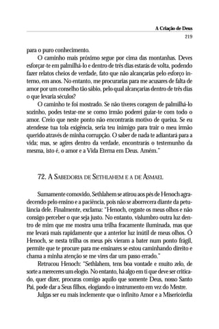 A Criação de Deus
                                                                        219

para o puro conhecimento.
     O caminho mais próximo segue por cima das montanhas. Deves
esforçar-te em palmilhá-lo e dentro de três dias estarás de volta, podendo
fazer relatos cheios de verdade, fato que não alcançarias pelo esforço in-
terno, em anos. No entanto, me procurarias para me acusares de falta de
amor por um conselho tão sábio, pelo qual alcançarias dentro de três dias
o que levaria séculos?
     O caminho te foi mostrado. Se não tiveres coragem de palmilhá-lo
sozinho, podes testar-me se como irmão poderei guiar-te com todo o
amor. Creio que neste ponto não encontrarás motivo de queixa. Se eu
atendesse tua tola exigência, seria teu inimigo para trair o meu irmão
querido através de minha corrupção. O saber de nada te adiantará para a
vida; mas, se agires dentro da verdade, encontrarás o testemunho da
mesma, isto é, o amor e a Vida Eterna em Deus. Amém.”



     72. A SABEDORIA DE SETHLAHEM E A DE ASMAEL

     Sumamente comovido, Sethlahem se atirou aos pés de Henoch agra-
decendo pelo ensino e a paciência, pois não se aborrecera diante da petu-
lância dele. Finalmente, exclama: “Henoch, cegaste os meus olhos e não
consigo perceber o que seja justo. No entanto, vislumbro outra luz den-
tro de mim que me mostra uma trilha fracamente iluminada, mas que
me levará mais rapidamente que a anterior luz inútil de meus olhos. Ó
Henoch, se nesta trilha os meus pés vieram a bater num ponto frágil,
permite que te procure para me ensinares se estou caminhando direito e
chama a minha atenção se me vires dar um passo errado.”
     Retrucou Henoch: “Sethlahem, tens boa vontade e muito zelo, de
sorte a mereceres um elogio. No entanto, há algo em ti que deve ser critica-
do, quer dizer, procuras comigo aquilo que somente Deus, nosso Santo
Pai, pode dar a Seus filhos, elogiando o instrumento em vez do Mestre.
     Julgas ser eu mais inclemente que o infinito Amor e a Misericórdia
 