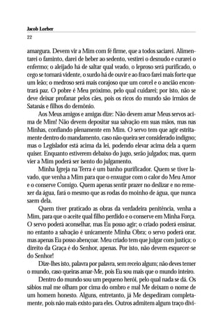 Jacob Lorber
22

amargura. Devem vir a Mim com fé firme, que a todos saciarei. Alimen-
tarei o faminto, darei de beber ao sedento, vestirei o desnudo e curarei o
enfermo; o aleijado há de saltar qual veado, o leproso será purificado, o
cego se tornará vidente, o surdo há de ouvir e ao fraco farei mais forte que
um leão; o medroso será mais corajoso que um corcel e o ancião encon-
trará paz. O pobre é Meu próximo, pelo qual cuidarei; por isto, não se
deve deixar profanar pelos cães, pois os ricos do mundo são irmãos de
Satanás e filhos do demônio.
      Aos Meus amigos e amigas dize: Não devem amar Meus servos aci-
ma de Mim! Não devem depositar sua salvação em suas mãos, mas nas
Minhas, confiando plenamente em Mim. O servo tem que agir estrita-
mente dentro do mandamento, caso não queira ser considerado indigno;
mas o Legislador está acima da lei, podendo elevar acima dela a quem
quiser. Enquanto estiverem debaixo do jugo, serão julgados; mas, quem
vier a Mim poderá ser isento do julgamento.
      Minha Igreja na Terra é um banho purificador. Quem se tiver la-
vado, que venha a Mim para que o enxugue com o calor do Meu Amor
e o conserve Comigo. Quem apenas sentir prazer no deslizar e no reme-
xer da água, fará o mesmo que as rodas do moinho de água, que nunca
saem dela.
      Quem tiver praticado as obras da verdadeira penitência, venha a
Mim, para que o aceite qual filho perdido e o conserve em Minha Força.
O servo poderá aconselhar, mas Eu posso agir; o criado poderá ensinar,
no entanto a salvação é unicamente Minha Obra; o servo poderá orar,
mas apenas Eu posso abençoar. Meu criado tem que julgar com justiça; o
direito da Graça é do Senhor, apenas. Por isto, não devem esquecer-se
do Senhor!
      Dize-lhes isto, palavra por palavra, sem receio algum; não deves temer
o mundo, caso queiras amar-Me, pois Eu sou mais que o mundo inteiro.
      Dentro do mundo sou um pequeno herói, pelo qual nada se dá. Os
sábios mal me olham por cima do ombro e mal Me deixam o nome de
um homem honesto. Alguns, entretanto, já Me despediram completa-
mente, pois não mais existo para eles. Outros admitem algum traço divi-
 