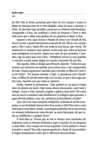 Jacob Lorber
220

do Pai? Não te deixes perturbar pela tolice de teu coração e nunca te
dirijas às criaturas antes de te teres dirigido, cheio de amor e remorso, a
Deus. Se não fores logo atendido, pensa que as criaturas mais bondosas,
comparadas a Deus, são maldosas e cheias de desamor e Deus te dará
tudo antes que o olhar mais piedoso de teu próximo se digne te fitar.
      Quanto a nós, aqui viemos a Mando de Deus e em virtude de Seu
Amor em nós, e jamais desviaremos a atenção de vós. Eleva o teu coração
para o Alto e ama o Santo Pai com todas as tuas forças, que viverás. Tal
sentimento te ensinará num instante muito mais que todos os homens
mais inteligentes em séculos. Agora tens tudo de que necessitas. Cami-
nha e age no amor para com Deus.” Sethlahem curvou-se com gratidão
e começou a sentir muita alegria no coração, louvando-Me por isto.
      Em seguida, Adão se dirigiu para Henoch, dizendo: “Deixemos que
Asmael nos transmita sua opinião acerca desta zona e sua compreensão
de tudo. Depois seguiremos caminho para convidar os filhos do Oeste e
os do Norte.” No mesmo instante o tigre se aproximou com Asmael.
Mas, os filhos do Sul discutiam algo em voz alta, ao que a fera rugiu por
três vezes, fazendo com que todos se calassem.
      Então, Asmael se pronunciou: “Que poderia eu, há pouco tempo
salvo do abismo da morte, falar nestas alturas abençoadas, onde tudo é
milagre, Graça e Vida, fazendo congelar a palavra mais forte? Até então
não me atrevi a examinar mais detidamente os milagres aqui operados, e
agora deveria analisar o que vós, patriarcas, já descobristes a fundo?
      Que vêm a ser essas campinas verdejantes, rodeadas de rochas escar-
padas, se sua finalidade imensa deve ficar oculta à vida? Para mim e para
todos que o entendam a fundo, uma simples pedrinha não se encontraria
em situação infinitamente mais elevada, na santa hierarquia, do que to-
das as cordilheiras e a própria Terra?
      É fácil dizer-se: Vemos que ao Sul se destaca uma montanha tão
majestosa como se estivesse destinada a reger o mundo. Se me pergunto
a razão disto, meu coração em trevas responde: Como poderia o morto
entender o morto? Tua vida é apenas aparência e ilusão de teus sentidos.
A língua transmissora é tudo que te diferencia dos irracionais.
 