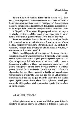 A Criação de Deus
                                                                         221

      Se entre Sul e Norte vejo uma montanha mais radiante que o Sol no
céu, que nos proporciona simplesmente os raios, e a montanha aproveita a
luz de todas as estrelas e flores, eu me pergunto: por que? A erva e todas as
pedras me transmitem por sinais indeléveis: Tolo, por que meditas a respei-
to dos milagres da luz? Porventura consegues ver a Luz emanada de Deus?
      A Onipotência Divina criou o Sol apenas para iluminar e nunca para
ser olhado, e se tiveres recebido a capacidade de pensar, deixa de pensar
sobre o pensamento, o que se assemelha à tolice de olhar para o Sol.
      Pensamentos são luzes da alma a iluminarem o emaranhado da vida
física e nunca devem ser aproveitados para tal fim exclusivamente. Como
poderias compreender os milagres externos, enquanto tens que fugir de
ti mesmo, o milagre mais próximo? Se isto nos ensina a Natureza, o
descanso nestas alturas se torna difícil.
      Não fui escolhido para iluminar, mas para ser iluminado por Abel.
Deixai-me, pois, ouvir vossos relatos cheios de luz e vida. Quem poderia
encontrar palavras mais santas do que as que foram proferidas por Henoch?
Quando a palavra proferida não apenas se presta a ser ouvida como som
harmonioso, mas liberta a vida nas profundezas mortas do homem, tal
palavra é mais potente e maior do que tudo que nossa vista e os sentidos
possam perceber. Deixai-me silenciar, ó patriarcas; o tempo foi feito para
algo melhor. Se a zona é linda como reflexo da vida, muito mais lindo se
torna procurar a própria vida. Sinto que uma gota da Vida reclusa no
menor recinto é mais bela do que aquilo que descobriria com olhares
aguçados pelos espaços infinitos, cheios de sóis e planetas. Henoch, per-
doa minha fútil tagarelice e não leves em conta a cegueira do morto. Sou
eu o morto e cego.”



     73. O TIGRE ESFAIMADO

    Adão elogiou Asmael por sua grande humildade, na qual existia mais
sabedoria do que nas palavras de Sethlahem e de todos os filhos. Em
 