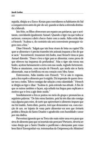 Jacob Lorber
222

seguida, dirigiu-se a Enos e Kenan para convidarem os habitantes do Sul
a comparecerem antes do pôr-do-sol, quando se daria a oferenda destina-
da a Jehovah.
     Isto feito, os filhos ofereceram um repasto aos patriarcas, que o acei-
taram, convidando igualmente Asmael. Quando o tigre viu que todos se
saciavam, começou a abrir a boca e bater com a cauda. Adão então disse
a Henoch: “Acalma-o, do contrário não será conveniente prosseguir via-
gem com a fera.”
     Disse Henoch: “Julgais que tais feras vivam de brisa ou capim? Ela
quer se alimentar e é preciso trazerdes três animais impuros a fim de que
se sacie.” Incontinenti, trouxeram três bodes, mas Henoch virou-se para
Asmael dizendo: “Desce e leva o tigre para se alimentar, como prova de
que ofereces tua impureza da profundeza”. Mas o tigre não tocou nos
bodes, açoitou furiosamente a terra com sua cauda, rugindo fortemente.
Todos se assustaram, com exceção de Henoch, que ainda não se havia
alimentado, mas se fortificou em seu coração com Meu Amor.
     Entrementes, Adão insistia com Henoch: “Vê se não te enganas,
pois a fera repele o alimento por ti exigido. Dá impressão de querer devo-
rar-nos a todos. Talvez consigas dar solução a esta calamidade.” Henoch
se dirigiu ao tigre e disse: “Acalma-te, pois entendo tua atitude. A fim de
que os outros também o façam, seja soltada tua língua para explicares o
motivo que te leva a agir deste modo.”
     Imediatamente a fera se postou no meio do grupo e pronunciou as
seguintes palavras: “De fato estou faminto, pois há três dias não consigo
caça alguma para mim, de sorte que aproveitarei o alimento impuro que
me foi trazido. Antes disto, porém, terei que demonstrar-vos, com exce-
ção de um, ser injusto de vossa parte alimentar-vos sem que tivésseis
pedido a Bênção do Santo Doador e agradecido com humildade e amor
por esta dádiva.
     Porventura ignorais que na Terra não mais existe uma erva pura que
sirva de alimento para que os imortais não pereçam? Portanto, deveria ser
vosso desejo que o Santo Doador o purificasse e abençoasse para vosso
bem físico! Envergonhai-vos, testemunhas da Onipresença do Altíssimo!
 