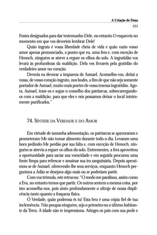 A Criação de Deus
                                                                     223

Fostes designados para dar testemunho Dele, no entanto O esqueceis no
momento em que vos deveríeis lembrar Dele!
     Quão ingrata é vossa liberdade cheia de vida e quão vazio vosso
amor apenas pronunciado, a ponto que eu, uma fera e, com exceção de
Henoch, ninguém se atreve a erguer os olhos do solo. A ingratidão vos
levará às profundezas da maldição. Dela vos livrareis pela gratidão do
verdadeiro amor no coração.
     Deveria eu devorar a impureza de Asmael. Aconselho-vos, deitai a
vossa, de vosso coração ingrato, nos bodes, a fim de que não seja somente
portador de Asmael, muito mais porém de vossa imensa ingratidão. Ago-
ra, Asmael, traze-os e segue o conselho dos patriarcas, sobrecarregando-
os com a maldição, para que eles e nós possamos deixar o local inteira-
mente purificados.”



    74. SÍNTESE DA VERDADE E DO AMOR

     Em virtude de tamanha admoestação, os patriarcas se apavoraram e
prometeram-Me não tomar alimento durante todo o dia. Levaram uma
hora pedindo-Me perdão por sua falta e, com exceção de Henoch, nin-
guém se atrevia a erguer os olhos do solo. Entrementes, a fera aproveitou
a oportunidade para saciar sua voracidade e em seguida procurou uma
fonte limpa para refrescar e amainar sua ira sanguinária. Depois aproxi-
mou-se de Asmael, oferecendo-lhe seus serviços, enquanto Henoch per-
guntava a Adão se desejava algo mais ou se poderiam partir.
     Com voz trêmula, este retrucou: “O medo me paralisou, assim como
a Eva, no entanto temos que partir. Os outros sentem a mesma coisa, por
isto aconselha-nos, pois sinto profundamente o ultraje de nossa displi-
cência tanto quanto a fraqueza física.
     Ó Verdade, quão poderosa és tu! Esta fera é uma cópia fiel de tua
inclemência. Não poupas ninguém, seja o primeiro ou o último habitan-
te da Terra. A idade não te impressiona. Atinges os pais com sua prole e
 