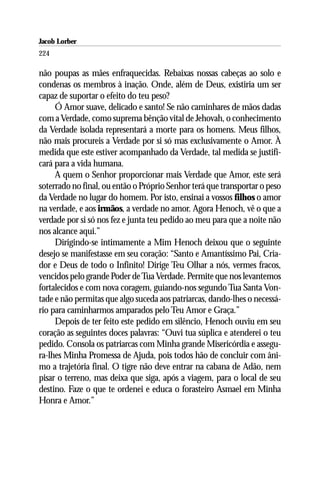 Jacob Lorber
224

não poupas as mães enfraquecidas. Rebaixas nossas cabeças ao solo e
condenas os membros à inação. Onde, além de Deus, existiria um ser
capaz de suportar o efeito do teu peso?
     Ó Amor suave, delicado e santo! Se não caminhares de mãos dadas
com a Verdade, como suprema bênção vital de Jehovah, o conhecimento
da Verdade isolada representará a morte para os homens. Meus filhos,
não mais procureis a Verdade por si só mas exclusivamente o Amor. À
medida que este estiver acompanhado da Verdade, tal medida se justifi-
cará para a vida humana.
     A quem o Senhor proporcionar mais Verdade que Amor, este será
soterrado no final, ou então o Próprio Senhor terá que transportar o peso
da Verdade no lugar do homem. Por isto, ensinai a vossos filhos o amor
na verdade, e aos irmãos, a verdade no amor. Agora Henoch, vê o que a
verdade por si só nos fez e junta teu pedido ao meu para que a noite não
nos alcance aqui.”
     Dirigindo-se intimamente a Mim Henoch deixou que o seguinte
desejo se manifestasse em seu coração: “Santo e Amantíssimo Pai, Cria-
dor e Deus de todo o Infinito! Dirige Teu Olhar a nós, vermes fracos,
vencidos pelo grande Poder de Tua Verdade. Permite que nos levantemos
fortalecidos e com nova coragem, guiando-nos segundo Tua Santa Von-
tade e não permitas que algo suceda aos patriarcas, dando-lhes o necessá-
rio para caminharmos amparados pelo Teu Amor e Graça.”
     Depois de ter feito este pedido em silêncio, Henoch ouviu em seu
coração as seguintes doces palavras: “Ouvi tua súplica e atenderei o teu
pedido. Consola os patriarcas com Minha grande Misericórdia e assegu-
ra-lhes Minha Promessa de Ajuda, pois todos hão de concluir com âni-
mo a trajetória final. O tigre não deve entrar na cabana de Adão, nem
pisar o terreno, mas deixa que siga, após a viagem, para o local de seu
destino. Faze o que te ordenei e educa o forasteiro Asmael em Minha
Honra e Amor.”
 