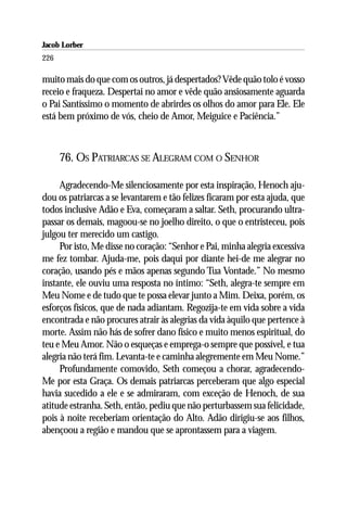 Jacob Lorber
226

muito mais do que com os outros, já despertados? Vêde quão tolo é vosso
receio e fraqueza. Despertai no amor e vêde quão ansiosamente aguarda
o Pai Santíssimo o momento de abrirdes os olhos do amor para Ele. Ele
está bem próximo de vós, cheio de Amor, Meiguice e Paciência.”



      76. OS PATRIARCAS SE ALEGRAM COM O SENHOR

     Agradecendo-Me silenciosamente por esta inspiração, Henoch aju-
dou os patriarcas a se levantarem e tão felizes ficaram por esta ajuda, que
todos inclusive Adão e Eva, começaram a saltar. Seth, procurando ultra-
passar os demais, magoou-se no joelho direito, o que o entristeceu, pois
julgou ter merecido um castigo.
     Por isto, Me disse no coração: “Senhor e Pai, minha alegria excessiva
me fez tombar. Ajuda-me, pois daqui por diante hei-de me alegrar no
coração, usando pés e mãos apenas segundo Tua Vontade.” No mesmo
instante, ele ouviu uma resposta no íntimo: “Seth, alegra-te sempre em
Meu Nome e de tudo que te possa elevar junto a Mim. Deixa, porém, os
esforços físicos, que de nada adiantam. Regozija-te em vida sobre a vida
encontrada e não procures atrair às alegrias da vida àquilo que pertence à
morte. Assim não hás de sofrer dano físico e muito menos espiritual, do
teu e Meu Amor. Não o esqueças e emprega-o sempre que possível, e tua
alegria não terá fim. Levanta-te e caminha alegremente em Meu Nome.”
     Profundamente comovido, Seth começou a chorar, agradecendo-
Me por esta Graça. Os demais patriarcas perceberam que algo especial
havia sucedido a ele e se admiraram, com exceção de Henoch, de sua
atitude estranha. Seth, então, pediu que não perturbassem sua felicidade,
pois à noite receberiam orientação do Alto. Adão dirigiu-se aos filhos,
abençoou a região e mandou que se aprontassem para a viagem.
 
