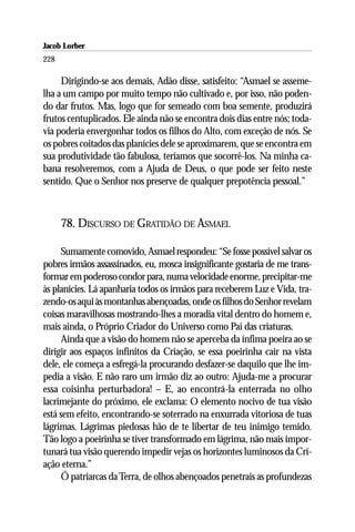 Jacob Lorber
228

     Dirigindo-se aos demais, Adão disse, satisfeito: “Asmael se asseme-
lha a um campo por muito tempo não cultivado e, por isso, não poden-
do dar frutos. Mas, logo que for semeado com boa semente, produzirá
frutos centuplicados. Ele ainda não se encontra dois dias entre nós; toda-
via poderia envergonhar todos os filhos do Alto, com exceção de nós. Se
os pobres coitados das planícies dele se aproximarem, que se encontra em
sua produtividade tão fabulosa, teríamos que socorrê-los. Na minha ca-
bana resolveremos, com a Ajuda de Deus, o que pode ser feito neste
sentido. Que o Senhor nos preserve de qualquer prepotência pessoal.”



      78. DISCURSO DE GRATIDÃO DE ASMAEL

     Sumamente comovido, Asmael respondeu: “Se fosse possível salvar os
pobres irmãos assassinados, eu, mosca insignificante gostaria de me trans-
formar em poderoso condor para, numa velocidade enorme, precipitar-me
às planícies. Lá apanharia todos os irmãos para receberem Luz e Vida, tra-
zendo-os aqui às montanhas abençoadas, onde os filhos do Senhor revelam
coisas maravilhosas mostrando-lhes a moradia vital dentro do homem e,
mais ainda, o Próprio Criador do Universo como Pai das criaturas.
     Ainda que a visão do homem não se aperceba da ínfima poeira ao se
dirigir aos espaços infinitos da Criação, se essa poeirinha cair na vista
dele, ele começa a esfregá-la procurando desfazer-se daquilo que lhe im-
pedia a visão. E não raro um irmão diz ao outro: Ajuda-me a procurar
essa coisinha perturbadora! – E, ao encontrá-la enterrada no olho
lacrimejante do próximo, ele exclama: O elemento nocivo de tua visão
está sem efeito, encontrando-se soterrado na enxurrada vitoriosa de tuas
lágrimas. Lágrimas piedosas hão de te libertar de teu inimigo temido.
Tão logo a poeirinha se tiver transformado em lágrima, não mais impor-
tunará tua visão querendo impedir vejas os horizontes luminosos da Cri-
ação eterna.”
     Ó patriarcas da Terra, de olhos abençoados penetrais as profundezas
 