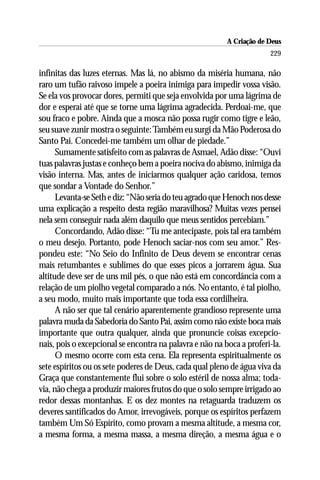 A Criação de Deus
                                                                       229

infinitas das luzes eternas. Mas lá, no abismo da miséria humana, não
raro um tufão raivoso impele a poeira inimiga para impedir vossa visão.
Se ela vos provocar dores, permiti que seja envolvida por uma lágrima de
dor e esperai até que se torne uma lágrima agradecida. Perdoai-me, que
sou fraco e pobre. Ainda que a mosca não possa rugir como tigre e leão,
seu suave zunir mostra o seguinte: Também eu surgi da Mão Poderosa do
Santo Pai. Concedei-me também um olhar de piedade.”
      Sumamente satisfeito com as palavras de Asmael, Adão disse: “Ouvi
tuas palavras justas e conheço bem a poeira nociva do abismo, inimiga da
visão interna. Mas, antes de iniciarmos qualquer ação caridosa, temos
que sondar a Vontade do Senhor.”
      Levanta-se Seth e diz: “Não seria do teu agrado que Henoch nos desse
uma explicação a respeito desta região maravilhosa? Muitas vezes pensei
nela sem conseguir nada além daquilo que meus sentidos percebiam.”
      Concordando, Adão disse: “Tu me antecipaste, pois tal era também
o meu desejo. Portanto, pode Henoch saciar-nos com seu amor.” Res-
pondeu este: “No Seio do Infinito de Deus devem se encontrar cenas
mais retumbantes e sublimes do que esses picos a jorrarem água. Sua
altitude deve ser de uns mil pés, o que não está em concordância com a
relação de um piolho vegetal comparado a nós. No entanto, é tal piolho,
a seu modo, muito mais importante que toda essa cordilheira.
      A não ser que tal cenário aparentemente grandioso represente uma
palavra muda da Sabedoria do Santo Pai, assim como não existe boca mais
importante que outra qualquer, ainda que pronuncie coisas excepcio-
nais, pois o excepcional se encontra na palavra e não na boca a proferi-la.
      O mesmo ocorre com esta cena. Ela representa espiritualmente os
sete espíritos ou os sete poderes de Deus, cada qual pleno de água viva da
Graça que constantemente flui sobre o solo estéril de nossa alma; toda-
via, não chega a produzir maiores frutos do que o solo sempre irrigado ao
redor dessas montanhas. E os dez montes na retaguarda traduzem os
deveres santificados do Amor, irrevogáveis, porque os espíritos perfazem
também Um Só Espírito, como provam a mesma altitude, a mesma cor,
a mesma forma, a mesma massa, a mesma direção, a mesma água e o
 