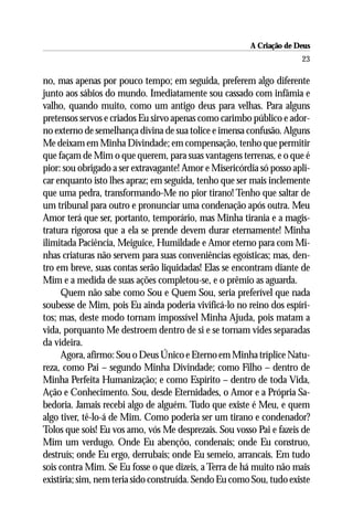A Criação de Deus
                                                                      23

no, mas apenas por pouco tempo; em seguida, preferem algo diferente
junto aos sábios do mundo. Imediatamente sou cassado com infâmia e
valho, quando muito, como um antigo deus para velhas. Para alguns
pretensos servos e criados Eu sirvo apenas como carimbo público e ador-
no externo de semelhança divina de sua tolice e imensa confusão. Alguns
Me deixam em Minha Divindade; em compensação, tenho que permitir
que façam de Mim o que querem, para suas vantagens terrenas, e o que é
pior: sou obrigado a ser extravagante! Amor e Misericórdia só posso apli-
car enquanto isto lhes apraz; em seguida, tenho que ser mais inclemente
que uma pedra, transformando-Me no pior tirano! Tenho que saltar de
um tribunal para outro e pronunciar uma condenação após outra. Meu
Amor terá que ser, portanto, temporário, mas Minha tirania e a magis-
tratura rigorosa que a ela se prende devem durar eternamente! Minha
ilimitada Paciência, Meiguice, Humildade e Amor eterno para com Mi-
nhas criaturas não servem para suas conveniências egoísticas; mas, den-
tro em breve, suas contas serão liquidadas! Elas se encontram diante de
Mim e a medida de suas ações completou-se, e o prêmio as aguarda.
     Quem não sabe como Sou e Quem Sou, seria preferível que nada
soubesse de Mim, pois Eu ainda poderia vivificá-lo no reino dos espíri-
tos; mas, deste modo tornam impossível Minha Ajuda, pois matam a
vida, porquanto Me destroem dentro de si e se tornam vides separadas
da videira.
     Agora, afirmo: Sou o Deus Único e Eterno em Minha tríplice Natu-
reza, como Pai – segundo Minha Divindade; como Filho – dentro de
Minha Perfeita Humanização; e como Espírito – dentro de toda Vida,
Ação e Conhecimento. Sou, desde Eternidades, o Amor e a Própria Sa-
bedoria. Jamais recebi algo de alguém. Tudo que existe é Meu, e quem
algo tiver, tê-lo-á de Mim. Como poderia ser um tirano e condenador?
Tolos que sois! Eu vos amo, vós Me desprezais. Sou vosso Pai e fazeis de
Mim um verdugo. Onde Eu abençôo, condenais; onde Eu construo,
destruís; onde Eu ergo, derrubais; onde Eu semeio, arrancais. Em tudo
sois contra Mim. Se Eu fosse o que dizeis, a Terra de há muito não mais
existiria; sim, nem teria sido construída. Sendo Eu como Sou, tudo existe
 