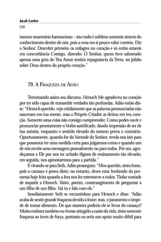 Jacob Lorber
230

mesmo murmúrio harmonioso – isto tudo é sublime somente através do
conhecimento dentro de nós, pois a cena em si pouco valor contém. Diz
o Senhor: Descobrí primeiro os milagres no coração e só então estareis
em concordância Comigo, dizendo: Ó Senhor, quem tiver saboreado
apenas uma gota do Teu Amor sentirá repugnância da Terra, no júbilo
sobre Deus dentro do próprio coração.”



      79. A FRAQUEZA DE ADÃO

     Terminando assim seu discurso, Henoch Me agradeceu no coração
por ter sido capaz de transmitir verdades tão profundas. Adão então dis-
se: “Henoch querido, vejo nitidamente que as palavras pronunciadas não
nasceram em tua mente, mas o Próprio Criador as deitou em teu cora-
ção. Somente uma coisa não consigo compreender. Como podes ouvir e
pronunciar prontamente o Verbo santificado, dando impressão de ser de
tua autoria, enquanto o sentido elevado do mesmo prova o contrário.
Oportunamente, quando for da Vontade do Senhor, revela-nos isto para
que possamos ter uma medida certa para julgarmos como e quando um
de nós recebe uma mensagem pessoalmente ou para todos. Por ora, agra-
deçamos a Ele por nos ter achado dignos de ensinamento tão elevado;
em seguida, nos aprontaremos para a partida.”
     E virando-se para Seth, Adão prosseguiu: “Meu querido, sinto fome,
pois o cansaço é prova disto; no entanto, deves estar lembrado da pro-
messa hoje feita quando a fera nos fez estremecer a todos. Tinha vontade
de inquirir a Henoch. Sinto, porém, constrangimento de perguntar a
um filho de um filho. Vai tu e fala com ele.”
     Imediatamente Seth se encaminhou para Henoch e disse: “Adão
acaba de sentir grande fraqueza devido à fome; mas, o juramento o impe-
de de tomar alimento. De que maneira poderia ele se livrar do cansaço?
Muito embora também eu tivesse atingido a razão da vida, sinto somente
fraqueza ao invés de força, portanto eu seria um apoio muito débil para
 