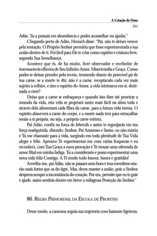 A Criação de Deus
                                                                           231

Adão. Tu a possuis em abundância e podes aconselhar ou ajudar.”
     Chegando perto de Adão, Henoch disse: “Pai, não te deixes vencer
pela tentação. O Próprio Senhor permitiu que fosse experimentada a tua
união dentro de ti. Foi fácil para Ele te criar como espírito e criatura livre,
segundo Sua Semelhança.
     Acontece que és, de há muito, livre observador e recebedor de
imensuráveis eflúvios de Seu Infinito Amor, Misericórdia e Graça. Como
podes te deixar prender pelo receio, tremendo diante do perecível pó de
tua carne, se a morte te diz: não é a carne, receptáculo cada vez mais
sujeito à velhice, e sim o espírito do Amor, a vida intrínseca em si, desti-
nada a viver?
     Deixa que a carne se enfraqueça e quando isto fizer até penetrar a
morada da vida, esta vida se projetará tanto mais fácil na alma toda e
através dela alimentará cada fibra da carne, para a futura vida eterna. O
espírito absorverá a carne do corpo, e a morte nada terá para estraçalhar
senão a si própria, ou seja, a própria carne extinta.
     Pai Adão, confia na força de Jehovah e assim te regozijarás em tua
força readquirida, dizendo: Senhor, Pai Amoroso e Santo, eu não existia
e Tu me chamaste para a vida, surgindo em toda plenitude de Tua Vida
alegre e feliz. Aprouve-Te experimentar-me com várias fraquezas e eu
reconheci, com Tua Graça a nova provação e Te trouxe uma oferenda de
amor filial em minha fadiga. Tu a consideraste e posso experimentar uma
nova vida feliz Contigo. A Ti rendo todo louvor, honra e gratidão!
     Acredita-me, pai Adão, não se passará uma hora e teus membros esta-
rão mais fortes que os do tigre. Mas, deves manter a união, pois o Senhor
despreza sempre a inconstância do coração. Por ora, permite que eu te guie
e ajude, assim sentirás dentro em breve a milagrosa Proteção do Senhor.”



     80. REGRA PRIMORDIAL DA ESCOLA DE PROFETAS

     Deste modo, a caravana seguia sua trajetória com bastante ligeireza,
 