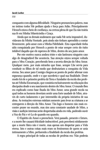 Jacob Lorber
232

conquanto com alguma dificuldade. Ninguém pronunciava palavra, mas
no íntimo todos Me pediam ajuda e força para Adão. Principalmente
Henoch estava cheio de confiança, na certeza plena de que Eu não trairia
sua fé em Minha Misericórdia e Graça.
      Ainda que os demais soubessem que nada Me seria impossível, du-
vidavam da Minha Vontade, pois ainda não tinham aprendido a contar
firmemente, pelo amor com a Minha Fidelidade. Esta capacidade tinha
sido conquistada por Henoch a ponto de estar sempre certo do êxito
infalível daquilo que ele esperava de Mim, dentro do seu justo amor.
      Por este motivo nunca andava triste e não lastimava ninguém caso
algo de desagradável lhe acontecia. Sua atenção estava sempre voltada
para o Meu Coração, percebendo bem a secreta direção do Meu Amor.
Qualquer meio, por mais estranho que fosse, sempre Lhe servia para
conduzir os filhos de tal modo que desfrutariam a conquista da Vida
eterna. Seu amor para Comigo chegava ao ponto de poder afirmar com
segurança quando, onde e o que sucederia e qual sua finalidade. Deste
modo foi ele o primeiro profeta da Terra e fundador da escola dos profe-
tas até Minha Encarnação, que consistia exclusivamente na educação dos
discípulos desde o seu nascimento dentro do Meu Amor. O mundo lhes
era explicado como base fixada do Meu Amor, uma grande escola na
qual todos os homens deveriam sentir uma forte saudade de Mim, atra-
vés de curto isolamento e por intermédio da própria iniciativa de sua
alma. As tentações externas existiam somente para levar as criaturas a se
entregarem à direção do Meu Amor. Tão logo o homem não mais en-
contre prazer no mundo, mas sim uma constante saudade de Mim, a
visão e audição internas serão despertadas ainda em vida, podendo ouvir
a Voz do Pai e vê-Lo de quando em quando.
      O Espírito do Amor o preencherá. Verá passado, presente e futuro,
e a morte lhe causará felicidade indescritível, pois perceberá nitidamente
que a morte física não é morte, mas apenas um despertar para a Vida
eterna. Isto e outras coisas mais eram os fenômenos de quem se unia
intimamente a Mim, perfazendo a finalidade da escola dos profetas.
      A regra principal de todas as escolas de profetas era: Não poderás
 