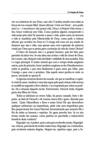 A Criação de Deus
                                                                           233

crer na existência de um Deus, caso não O tenhas amado com todas as
forças do teu coração filial. Quem afirmar: Creio em Deus! – sem poder
amá-Lo – é mentiroso e não possui vida. Deus é a Própria Vida eterna, e
Seu Amor evidencia esta Vida. Como poderia alguém compreender a
vida senão pela vida? Se somente o amor é vida, assim como no homem
a vida se manifesta pela Misericórdia de Deus, como pode a criatura
afirmar que acredita em Deus se O renega mil vezes em seu estado de
desamor que não é vida, mas apenas uma certa expressão da natureza
criada por Deus que se presta para a aceitação da vida do Amor Divino?
      O físico do homem não é o próprio homem, pois foi feito para
portador da alma viva. Se esta alma não aceitar a vida do Amor de Deus,
ela é morta, não obstante toda atividade e utilidade de seus sentidos. Esta
é a regra principal. É muito natural que com o tempo ainda surgissem
outras, pois do primeiro Amor também surgiram os dez Mandamentos e
todos os profetas, e por estes finalmente o puro amor por Mim, para
Comigo e para com o próximo. Mas aquele amor perdeu-se entre os
povos, tornando-se apenas fé.
      A rigorosa renúncia dentro do mundo, até que se manifeste o espíri-
to vital do amor, também é uma das regras pela qual a futura vida terrena
se modificou segundo o livre arbítrio, e era respeitada por todos os profe-
tas. Eis a situação daquela escola. Entrementes, Henoch tinha chegado
junto dos filhos do Norte.
      Todos se admiram ao verem Adão, há pouco cansado, forte e dis-
posto, ao lado de Henoch e ele mesmo estava feliz e grato, dizendo para
todos: “Quão Maravilhoso e Bom é nosso Deus! Ele que desconhece
qualquer sofrimento ou imperfeição, pôde criar seres imperfeitos para
lhes proporcionar Seu Amor Paternal, demonstrando que somente Ele é
Pai de todos os homens e espíritos. Só agora percebo isto. Se eu não
tivesse estado tão exausto, como poderia ter percebido o indescritível
benefício deste conforto?
      Regozijai-vos, ó pobres, pois o sois para receberdes muito. Regozijai-
vos, ó fracos, pois haveis de receber maior força. Regozijai-vos, ó tristonhos,
pois recebereis maiores alegrias. Alegrai-vos, espíritos cegos, pois o Se-
 