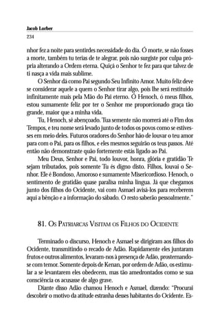 Jacob Lorber
234

nhor fez a noite para sentirdes necessidade do dia. Ó morte, se não fosses
a morte, também tu terias de te alegrar, pois não surgiste por culpa pró-
pria alterando a Ordem eterna. Quiçá o Senhor te fez para que talvez de
ti nasça a vida mais sublime.
     O Senhor dá como Pai segundo Seu Infinito Amor. Muito feliz deve
se considerar aquele a quem o Senhor tirar algo, pois lhe será restituído
infinitamente mais pela Mão do Pai eterno. Ó Henoch, ó meus filhos,
estou sumamente feliz por ter o Senhor me proporcionado graça tão
grande, maior que a minha vida.
     Tu, Henoch, sê abençoado. Tua semente não morrerá até o Fim dos
Tempos, e teu nome será levado junto de todos os povos como se estives-
ses em meio deles. Futuros oradores do Senhor hão de louvar o teu amor
para com o Pai, para os filhos, e eles mesmos seguirão os teus passos. Até
então não demonstraste quão fortemente estás ligado ao Pai.
     Meu Deus, Senhor e Pai, todo louvor, honra, glória e gratidão Te
sejam tributados, pois somente Tu és digno disto. Filhos, louvai o Se-
nhor. Ele é Bondoso, Amoroso e sumamente Misericordioso. Henoch, o
sentimento de gratidão quase paralisa minha língua. Já que chegamos
junto dos filhos do Ocidente, vai com Asmael avisá-los para receberem
aqui a bênção e a informação do sábado. O resto saberão pessoalmente.”



      81. OS PATRIARCAS VISITAM OS FILHOS DO OCIDENTE

     Terminado o discurso, Henoch e Asmael se dirigiram aos filhos do
Ocidente, transmitindo o recado de Adão. Rapidamente eles juntaram
frutos e outros alimentos, levaram-nos à presença de Adão, prosternando-
se com temor. Somente depois de Kenan, por ordem de Adão, os estimu-
lar a se levantarem eles obedecem, mas tão amedrontados como se sua
consciência os acusasse de algo grave.
     Diante disso Adão chamou Henoch e Asmael, dizendo: ‘‘Procurai
descobrir o motivo da atitude estranha desses habitantes do Ocidente. Es-
 