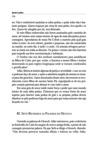 Jacob Lorber
236

rer. Não é confortável caminhar-se sobre pedras, e pular sobre elas é bas-
tante perigoso. Quem tropeçar por cima de uma pedra, leva queda e se
fere. Quem for atingido por ela, será dizimado.
      Se estes filhos endurecidos não forem amainados pelo caminho do
amor, até mesmo uma massa enorme de água da mais alta justiça pouco
conseguirá. Aprendamos de nosso Pai Celeste a maneira pela qual guia
todos os seres: As aves celestes, grandes e pequenas, não são manietadas
na manhã, no meio-dia, à tarde e à noite. Os animais selvagens percor-
rem as matas em todas as direções. Os peixes e vermes não têm barreiras
para impedir sua livre movimentação e habitação.
      O Senhor não nos deu nenhum mandamento para amaldiçoar
os filhos de Caim; por que, então, o fazemos a nossos filhos e irmãos
desterrando-os para regiões longínquas onde se tornam condenados
e petrificados?
      Adão, liberta as inúteis algemas da justiça e severidade, e une-as com
o poderoso laço do amor, e assim a sabedoria surgida do mesmo se torna-
rá para eles guia livre. Assim iluminados desses raios, brevemente se reco-
nhecerão como filhos do mesmo Santo Pai, regozijando-se de teu pró-
prio coração paternal para abraçar-te com todo o amor.
      Em uma gota de amor reside maior força e poder que num mundo
inteiro da mais sábia justiça. Deixemos que os ventos fortes do amor
soprem para derreter essas pedras de gelo e as próprias pedras devem
dissolver-se pelo poderoso fogo do amor para que nossa semente não seja
lançada em vão.”



      82. SETH RECRIMINA AS PALAVRAS DE HENOCH

     Ouvindo as palavras de Henoch, Adão estremeceu, pois a referência
ao fratricídio de Caim fez sangrar de novo a antiga ferida, a ponto de não
conseguir pronunciar palavra. Eis que Seth se dirige a Henoch, dizendo:
“Não deverias provocar tamanha aflição e tristeza no velho Adão,
 