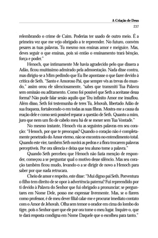 A Criação de Deus
                                                                       237

relembrando o crime de Caim. Poderias ter usado de outro meio. É a
primeira vez que me vejo obrigado a te repreender. No futuro, convém
pesares as tuas palavras. Tu mesmo nos ensinas amor e meiguice. Mas,
deves seguir o que ensinas, pois só então o ensinamento trará bênção,
força e poder.”
      Henoch, que intimamente Me havia agradecido pelo que dissera a
Adão, ficou muitíssimo admirado pela admoestação. Nada disse contra,
mas dirigiu-se a Mim pedindo que Eu lhe apontasse o que fazer devido à
crítica de Seth. “Santo e Amoroso Pai, que sempre vês as trevas do mun-
do,” assim orou ele silenciosamente, “sabes que transmiti Tua Palavra
sem omissão ou aditamento. Como foi possível que Seth a aceitasse dessa
forma? Não pude falar senão aquilo que Teu infinito Amor me insuflou.
Além disso, Seth foi testemunha de teres Tu, Jehovah, libertado Adão de
sua fraqueza, fortalecendo-o em todas as suas fibras. Mostra-me a causa da
reação dele e como será possível reparar a questão de Seth. Quanto a mim,
juro que nem um fio de cabelo meu há de se mexer sem Tua Vontade.”
      No mesmo instante, Henoch viu as seguintes palavras em seu cora-
ção: “Henoch, por que te preocupas? Quando o coração não é completa-
mente penetrado do Amor eterno, não se encontra no entendimento total.
Quando este vier, também Seth ouvirá as pedras e a flora trocarem palavras
perceptíveis. Por ora silencia e deixa que teu aluno tome a palavra.”
      Quando Seth percebeu que Henoch não fazia menção de respon-
der, começou a se perguntar qual o motivo desse silêncio. Mas seu cora-
ção também ficou mudo, levando-o a se dirigir de novo a Henoch para
saber por que nada retrucara.
      Cheio de amor e respeito, este disse: “Mui digno pai Seth. Porventura
o filho tem direito de se opor à advertência paterna? Fui repreendido por
ti devido à Palavra do Senhor que fui obrigado a pronunciar; se pergun-
tares em Nome Dele, posso me expressar livremente. Mas, se o fizeres
como professor, é de meu dever filial calar-me e procurar imediato contato
com o Amor de Jehovah. Olha sem temor o orador em cima do lombo do
tigre, pois o Senhor quer que ele por ora tome o meu lugar. Inquire-o, que
te dará resposta condigna em Nome Daquele que o escolheu para tanto.”
 