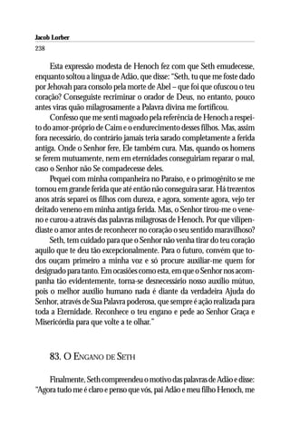 Jacob Lorber
238

      Esta expressão modesta de Henoch fez com que Seth emudecesse,
enquanto soltou a língua de Adão, que disse: “Seth, tu que me foste dado
por Jehovah para consolo pela morte de Abel – que foi que ofuscou o teu
coração? Conseguiste recriminar o orador de Deus, no entanto, pouco
antes viras quão milagrosamente a Palavra divina me fortificou.
      Confesso que me senti magoado pela referência de Henoch a respei-
to do amor-próprio de Caim e o endurecimento desses filhos. Mas, assim
fora necessário, do contrário jamais teria sarado completamente a ferida
antiga. Onde o Senhor fere, Ele também cura. Mas, quando os homens
se ferem mutuamente, nem em eternidades conseguiriam reparar o mal,
caso o Senhor não Se compadecesse deles.
      Pequei com minha companheira no Paraíso, e o primogênito se me
tornou em grande ferida que até então não conseguira sarar. Há trezentos
anos atrás separei os filhos com dureza, e agora, somente agora, vejo ter
deitado veneno em minha antiga ferida. Mas, o Senhor tirou-me o vene-
no e curou-a através das palavras milagrosas de Henoch. Por que vilipen-
diaste o amor antes de reconhecer no coração o seu sentido maravilhoso?
      Seth, tem cuidado para que o Senhor não venha tirar do teu coração
aquilo que te deu tão excepcionalmente. Para o futuro, convém que to-
dos ouçam primeiro a minha voz e só procure auxiliar-me quem for
designado para tanto. Em ocasiões como esta, em que o Senhor nos acom-
panha tão evidentemente, torna-se desnecessário nosso auxílio mútuo,
pois o melhor auxílio humano nada é diante da verdadeira Ajuda do
Senhor, através de Sua Palavra poderosa, que sempre é ação realizada para
toda a Eternidade. Reconhece o teu engano e pede ao Senhor Graça e
Misericórdia para que volte a te olhar.”



      83. O ENGANO DE SETH

    Finalmente, Seth compreendeu o motivo das palavras de Adão e disse:
“Agora tudo me é claro e penso que vós, pai Adão e meu filho Henoch, me
 