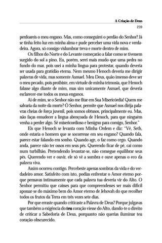 A Criação de Deus
                                                                      239

perdoareis o meu engano. Mas, como conseguirei o perdão do Senhor? Já
se tinha feito luz em minha alma e pude perceber uma vida nova e verda-
deira. Agora, só consigo vislumbrar treva e morte dentro de mim.
      Os filhos do Norte e do Levante começarão a falar como se tivessem
surgido do sol a pino. Eu, porém, serei mais mudo que uma pedra no
fundo do mar, pois usei a minha língua para protestar, quando deveria
ser usada para gratidão eterna. Nem mesmo Henoch deveria me dirigir
palavras de vida, mas somente Asmael. Meu Deus, quão imenso deve ser
o meu pecado, pois proibiste, em virtude de minha teimosia, que Henoch
falasse algo diante de mim, mas sim unicamente Asmael, que deveria
esclarecer-me todos os meus enganos.
      Ai de mim, se o Senhor não me fitar em Sua Misericórdia! Quem me
salvaria da noite da morte? Ó Senhor, permite que Asmael nos dirija pala-
vras cheias de força juvenil, pois somos obtusos, principalmente eu. Mas,
não faças emudecer a língua abençoada de Henoch, para que ninguém
venha a perder algo. Sê misericordioso e benigno para comigo, Senhor.”
      Eis que Henoch se levanta com Minha Ordem e diz: “Vê, Seth,
onde estaria o homem que se socorresse em seu engano? Quando fala,
parece estar falando em sonho. Quando age, o faz como cego. Quando
anda, parece não ter ossos em seus pés. Querendo ficar de pé, cai como
num turbilhão. Pretendendo levantar-se, não consegue equilibrar seus
pés. Querendo ver e ouvir, ele só vê a sombra e ouve apenas o eco da
palavra viva.
      Assim ocorreu contigo. Percebeste apenas sombras da vida e do ver-
dadeiro amor. Satisfeito com isto, podias enfrentar o Amor eterno por-
que pensavas intimamente que cada palavra tua deveria vir do Alto. O
Senhor permitiu que caísses para que compreendesses ser mais difícil
apossar-se do máximo bem do Amor eterno de Jehovah do que recolher
todos os frutos da Terra em três vezes sete dias.
      Por que erraste quando criticaste a Palavra de Deus? Porque julgavas
que também a exigência do teu coração viesse do Alto, dando-te o direito
de criticar a Sabedoria de Deus, porquanto não querias iluminar teu
coração obscurecido.
 