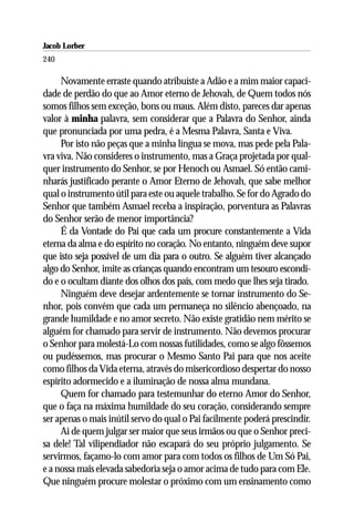 Jacob Lorber
240

     Novamente erraste quando atribuíste a Adão e a mim maior capaci-
dade de perdão do que ao Amor eterno de Jehovah, de Quem todos nós
somos filhos sem exceção, bons ou maus. Além disto, pareces dar apenas
valor à minha palavra, sem considerar que a Palavra do Senhor, ainda
que pronunciada por uma pedra, é a Mesma Palavra, Santa e Viva.
     Por isto não peças que a minha língua se mova, mas pede pela Pala-
vra viva. Não consideres o instrumento, mas a Graça projetada por qual-
quer instrumento do Senhor, se por Henoch ou Asmael. Só então cami-
nharás justificado perante o Amor Eterno de Jehovah, que sabe melhor
qual o instrumento útil para este ou aquele trabalho. Se for do Agrado do
Senhor que também Asmael receba a inspiração, porventura as Palavras
do Senhor serão de menor importância?
     É da Vontade do Pai que cada um procure constantemente a Vida
eterna da alma e do espírito no coração. No entanto, ninguém deve supor
que isto seja possível de um dia para o outro. Se alguém tiver alcançado
algo do Senhor, imite as crianças quando encontram um tesouro escondi-
do e o ocultam diante dos olhos dos pais, com medo que lhes seja tirado.
     Ninguém deve desejar ardentemente se tornar instrumento do Se-
nhor, pois convém que cada um permaneça no silêncio abençoado, na
grande humildade e no amor secreto. Não existe gratidão nem mérito se
alguém for chamado para servir de instrumento. Não devemos procurar
o Senhor para molestá-Lo com nossas futilidades, como se algo fôssemos
ou pudéssemos, mas procurar o Mesmo Santo Pai para que nos aceite
como filhos da Vida eterna, através do misericordioso despertar do nosso
espírito adormecido e a iluminação de nossa alma mundana.
     Quem for chamado para testemunhar do eterno Amor do Senhor,
que o faça na máxima humildade do seu coração, considerando sempre
ser apenas o mais inútil servo do qual o Pai facilmente poderá prescindir.
     Ai de quem julgar ser maior que seus irmãos ou que o Senhor preci-
sa dele! Tal vilipendiador não escapará do seu próprio julgamento. Se
servirmos, façamo-lo com amor para com todos os filhos de Um Só Pai,
e a nossa mais elevada sabedoria seja o amor acima de tudo para com Ele.
Que ninguém procure molestar o próximo com um ensinamento como
 