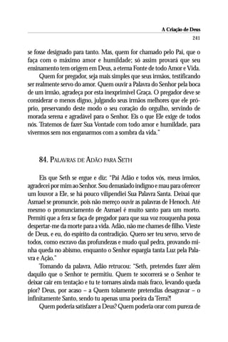 A Criação de Deus
                                                                    241

se fosse designado para tanto. Mas, quem for chamado pelo Pai, que o
faça com o máximo amor e humildade; só assim provará que seu
ensinamento tem origem em Deus, a eterna Fonte de todo Amor e Vida.
      Quem for pregador, seja mais simples que seus irmãos, testificando
ser realmente servo do amor. Quem ouvir a Palavra do Senhor pela boca
de um irmão, agradeça por esta inexprimível Graça. O pregador deve se
considerar o menos digno, julgando seus irmãos melhores que ele pró-
prio, preservando deste modo o seu coração do orgulho, servindo de
morada serena e agradável para o Senhor. Eis o que Ele exige de todos
nós. Tratemos de fazer Sua Vontade com todo amor e humildade, para
vivermos sem nos enganarmos com a sombra da vida.”



    84. PALAVRAS DE ADÃO PARA SETH

     Eis que Seth se ergue e diz: “Pai Adão e todos vós, meus irmãos,
agradecei por mim ao Senhor. Sou demasiado indigno e mau para oferecer
um louvor a Ele, se há pouco vilipendiei Sua Palavra Santa. Deixai que
Asmael se pronuncie, pois não mereço ouvir as palavras de Henoch. Até
mesmo o pronunciamento de Asmael é muito santo para um morto.
Permití que a fera se faça de pregador para que sua voz rouquenha possa
despertar-me da morte para a vida. Adão, não me chames de filho. Vieste
de Deus, e eu, do espírito da contradição. Quero ser teu servo, servo de
todos, como escravo das profundezas e mudo qual pedra, provando mi-
nha queda no abismo, enquanto o Senhor espargia tanta Luz pela Pala-
vra e Ação.”
     Tomando da palavra, Adão retrucou: “Seth, pretendes fazer além
daquilo que o Senhor te permitiu. Quem te socorrerá se o Senhor te
deixar cair em tentação e tu te tornares ainda mais fraco, levando queda
pior? Deus, por acaso – a Quem tolamente pretendias desagravar – o
infinitamente Santo, sendo tu apenas uma poeira da Terra?!
     Quem poderia satisfazer a Deus? Quem poderia orar com pureza de
 