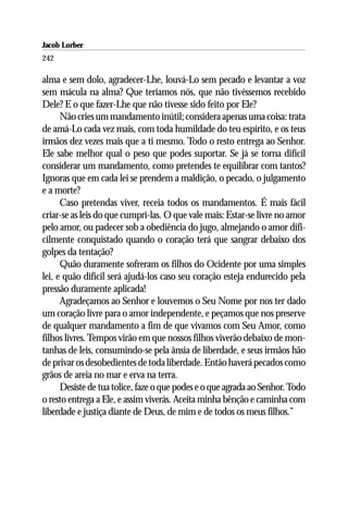 Jacob Lorber
242

alma e sem dolo, agradecer-Lhe, louvá-Lo sem pecado e levantar a voz
sem mácula na alma? Que teríamos nós, que não tivéssemos recebido
Dele? E o que fazer-Lhe que não tivesse sido feito por Ele?
      Não cries um mandamento inútil; considera apenas uma coisa: trata
de amá-Lo cada vez mais, com toda humildade do teu espírito, e os teus
irmãos dez vezes mais que a ti mesmo. Todo o resto entrega ao Senhor.
Ele sabe melhor qual o peso que podes suportar. Se já se torna difícil
considerar um mandamento, como pretendes te equilibrar com tantos?
Ignoras que em cada lei se prendem a maldição, o pecado, o julgamento
e a morte?
      Caso pretendas viver, receia todos os mandamentos. É mais fácil
criar-se as leis do que cumpri-las. O que vale mais: Estar-se livre no amor
pelo amor, ou padecer sob a obediência do jugo, almejando o amor difi-
cilmente conquistado quando o coração terá que sangrar debaixo dos
golpes da tentação?
      Quão duramente sofreram os filhos do Ocidente por uma simples
lei, e quão difícil será ajudá-los caso seu coração esteja endurecido pela
pressão duramente aplicada!
      Agradeçamos ao Senhor e louvemos o Seu Nome por nos ter dado
um coração livre para o amor independente, e peçamos que nos preserve
de qualquer mandamento a fim de que vivamos com Seu Amor, como
filhos livres. Tempos virão em que nossos filhos viverão debaixo de mon-
tanhas de leis, consumindo-se pela ânsia de liberdade, e seus irmãos hão
de privar os desobedientes de toda liberdade. Então haverá pecados como
grãos de areia no mar e erva na terra.
      Desiste de tua tolice, faze o que podes e o que agrada ao Senhor. Todo
o resto entrega a Ele, e assim viverás. Aceita minha bênção e caminha com
liberdade e justiça diante de Deus, de mim e de todos os meus filhos.”
 