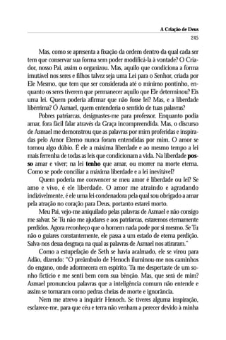 A Criação de Deus
                                                                     245

     Mas, como se apresenta a fixação da ordem dentro da qual cada ser
tem que conservar sua forma sem poder modificá-la à vontade? O Cria-
dor, nosso Pai, assim o organizou. Mas, aquilo que condiciona a forma
imutável nos seres e filhos talvez seja uma Lei para o Senhor, criada por
Ele Mesmo, que tem que ser considerada até o mínimo pontinho, en-
quanto os seres tiverem que permanecer aquilo que Ele determinou? Eis
uma lei. Quem poderia afirmar que não fosse lei? Mas, e a liberdade
libérrima? Ó Asmael, quem entenderia o sentido de tuas palavras?
     Pobres patriarcas, designastes-me para professor. Enquanto podia
amar, fora fácil falar através da Graça incompreendida. Mas, o discurso
de Asmael me demonstrou que as palavras por mim proferidas e inspira-
das pelo Amor Eterno nunca foram entendidas por mim. O amor se
tornou algo dúbio. É ele a máxima liberdade e ao mesmo tempo a lei
mais ferrenha de todas as leis que condicionam a vida. Na liberdade pos-
so amar e viver; na lei tenho que amar, ou morrer na morte eterna.
Como se pode conciliar a máxima liberdade e a lei inevitável?
     Quem poderia me convencer se meu amor é liberdade ou lei? Se
amo e vivo, é ele liberdade. O amor me atraindo e agradando
indizivelmente, é ele uma lei condenadora pela qual sou obrigado a amar
pela atração no coração para Deus, portanto estarei morto.
     Meu Pai, vejo-me aniquilado pelas palavras de Asmael e não consigo
me salvar. Se Tu não me ajudares e aos patriarcas, estaremos eternamente
perdidos. Agora reconheço que o homem nada pode por si mesmo. Se Tu
não o guiares constantemente, ele passa a um estado de eterna perdição.
Salva-nos dessa desgraça na qual as palavras de Asmael nos atiraram.”
     Como a estupefação de Seth se havia acalmado, ele se virou para
Adão, dizendo: “O preâmbulo de Henoch iluminou-me nos caminhos
do engano, onde adormecera em espírito. Tu me despertaste de um so-
nho fictício e me senti bem com sua bênção. Mas, que será de mim?
Asmael pronunciou palavras que a inteligência comum não entende e
assim se tornaram como pedras cheias de morte e ignorância.
     Nem me atrevo a inquirir Henoch. Se tiveres alguma inspiração,
esclarece-me, para que céu e terra não venham a perecer devido à minha
 