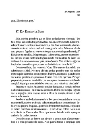 A Criação de Deus
                                                                       247

guas. Silenciemos, pois.”



    87. EVA REPREENDE SETH

     Seth, porém, percebeu que os filhos cochichavam e pensou: “De
fato, todos são assaltados por dúvidas e não encontram saída. É lastimá-
vel que Henoch continue tão silencioso, e Eva deve sofrer muito, choran-
do certamente no íntimo devido à nossa grande tolice. Não se ocultaria
uma pequena fagulha no seu coração que nos prestaria grande serviço?”
Dirigindo-se para Eva, Seth prossegue: “Mãe querida, pareces estar sofren-
do; dize-me se não existe um desgosto oculto em tua alma. Se assim for,
acalma o teu coração no amor para com o Senhor. Mas, se tiveres alguma
inspiração, transmite-a para podermos desfrutá-la, ou consolar-te.”
     Com severidade, Eva retrucou: “Caro filho que me foste dado em
substituição a Abel. No meu silêncio podias perceber que não tenho
motivos para fazer saltar o meu coração de alegria, mormente quando noto
que o meu predileto se aproximou de mim com certa esperteza. Por que
perguntaste pelo meu estado físico, se tens apenas interesse na centelha do
coração? Julgas que uma astúcia bondosa seja uma virtude da sabedoria?
     Enganas-te muito. Justamente a maior franqueza, o coração na boca
e a boca no coração – eis a base da sabedoria. Pede o que desejas, foge do
que te repugna, para poderes amar a Deus de coração sincero e nele
nunca se fará noite.
     Recebeste a sabedoria como dom. Por que não caminhaste sempre
retamente? Locuções artificiais, palavras retumbantes sempre foram de-
latores da própria fraqueza, querendo demonstrar sua força, enquanto
os outros percebem as trilhas erradas. Desiste dessas trilhas e caminha
reto diante de Deus e dos filhos, que nunca hás de sentir qualquer
carência de conhecimento.
     Considera que, ao fazeres um círculo, o ponto mais afastado tam-
bém é o mais próximo do início. Não queiras tomar o caramujo para
 