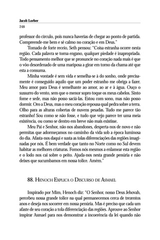Jacob Lorber
248

professor do círculo, pois nunca haverias de chegar ao ponto de partida.
Compreende-me bem e sê calmo no coração e em Deus.”
     Tomado de forte receio, Seth pensou: “Coisa estranha ocorre nesta
região. Cada palavra se torna engano, qualquer piedade é inapropriada.
Todo pensamento melhor que se pronuncie no coração nada mais é que
o vôo desordenado de uma mariposa a girar em torno da chama até que
esta a consuma.
     Minha vontade é sem vida e semelha-se à do sonho, onde precisa-
mente é conseguido aquilo que um poder estranho me obriga a fazer.
Meu amor para Deus é semelhante ao amor, ao ar e à água. Ouço o
sussurro do vento, sem que o menor sopro toque os meus cabelos. Sinto
fome e sede, mas não posso saciá-las. Estou com sono, mas não posso
dormir. Oro a Deus, mas o meu coração repousa qual pedra sobre a terra.
Olho para as alturas cobertas de nuvens pesadas. Tudo me parece tão
estranho! Sou como se não fosse, e tudo que vejo parece ter uma meia
existência, ou como se dentro em breve não mais existisse.
     Meu Pai e Senhor, não nos abandones, desperta-nos de novo e não
permitas que adormeçamos no caminho da vida sob a época luminosa
do dia. Afasta-nos daqui e susta as tolas diferenciações das regiões imagi-
nadas por nós. É bem verdade que tanto no Norte como no Sul devem
habitar as melhores criaturas. Fomos nós mesmos a enlamear esta região
e o lodo nos cai sobre o peito. Ajuda-nos nesta grande penúria e não
deixes que sucumbamos em nossa tolice. Amém.”



      88. HENOCH EXPLICA O DISCURSO DE ASMAEL

     Inspirado por Mim, Henoch diz: “O Senhor, nosso Deus Jehovah,
percebeu nossa grande tolice na qual permanecemos cerca de trezentos
anos e deseja nos socorrer em nossa penúria. Mas é preciso que cada um
afaste de seu coração a tola diferenciação das regiões. Aprouve ao Senhor
inspirar Asmael para nos demonstrar a incoerência da lei quando não
 