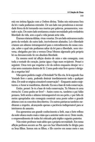 A Criação de Deus
                                                                      249

está em íntima ligação com a Ordem divina. Todos nós estávamos fora
da lei e nada podíamos entender. De um lado nos prendemos à necessi-
dade férrea da lei tornando-nos mortos por palavras, pensamentos, von-
tade e ação. Do outro lado sentíamos a maior necessidade pela verdadeira
liberdade da vida, sem a qual a vida jamais seria vida.
      Éramos criaturas dúbias, vivas e mortas. De um lado estávamos muito
perto da verdade; do outro lado, incrivelmente afastados. Lei e liberdade
criaram um abismo intransponível para o entendimento do nosso cora-
ção, sobre o qual não podíamos saltar da lei para a liberdade, nem vice-
versa, obrigados por isto a vermos Deus Mesmo algemado pela própria
lei ou desvanecendo-Se em absoluta liberdade.
      Eu mesmo senti tal aflição dentro de mim e não conseguia, com
toda a vontade do coração, juntar água e fogo num recipiente. Pensei o
seguinte: Deus terá que respeitar a lei da ordem enquanto desejar ver e
criar seres constantes dentro de Si. Como pode estar livre quem é obriga-
do a respeitar leis?
      Mas quem poderia coagir a Divindade? Se Ela cria, fá-lo segundo Sua
Vontade livre e santa, podendo destruir imediatamente toda e qualquer
obra. De onde se origina a imutável conservação? – Enquanto assim conje-
turava, o Amor se manifestou, dizendo: Eu sou a base de toda conservação.
      Então, pensei: Se és a base de toda conservação, Tu Mesmo és uma
eterna lei. Como podes ser livre? – Assim como eu, também o pai Adão
pensava. Seth sentia o abismo intransponível em seu peito, e por falta de
meios apropriados não conseguia construir uma ponte sobre o grande
abismo com os conceitos descobertos. Os outros patriarcas também me-
ditaram a respeito, alcançando apenas a paciência indispensável para se
inteirarem do assunto.
      Eva apresentou um grande conhecimento a Seth, mas o forte reflexo
da noite ofusca muito mais a visão que a anterior noite em si. Deste modo,
o empreendimento de todos foi criticado pela tríplice cegueira posterior.
      Não existe professor mais sábio que a própria necessidade. Em nossa
aflição pedimos socorro ao Pai, que em Sua Misericórdia Se dirigiu para
os Seus filhos. Somos nós os filhos, e Ele convive em nosso meio e nos
 