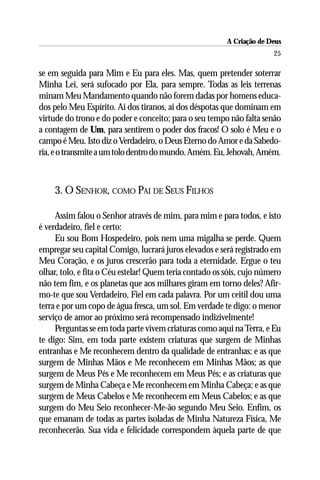 A Criação de Deus
                                                                       25

se em seguida para Mim e Eu para eles. Mas, quem pretender soterrar
Minha Lei, será sufocado por Ela, para sempre. Todas as leis terrenas
minam Meu Mandamento quando não forem dadas por homens educa-
dos pelo Meu Espírito. Ai dos tiranos, ai dos déspotas que dominam em
virtude do trono e do poder e conceito; para o seu tempo não falta senão
a contagem de Um, para sentirem o poder dos fracos! O solo é Meu e o
campo é Meu. Isto diz o Verdadeiro, o Deus Eterno do Amor e da Sabedo-
ria, e o transmite a um tolo dentro do mundo. Amém. Eu, Jehovah, Amém.



    3. O SENHOR, COMO PAI DE SEUS FILHOS

     Assim falou o Senhor através de mim, para mim e para todos, e isto
é verdadeiro, fiel e certo:
     Eu sou Bom Hospedeiro, pois nem uma migalha se perde. Quem
empregar seu capital Comigo, lucrará juros elevados e será registrado em
Meu Coração, e os juros crescerão para toda a eternidade. Ergue o teu
olhar, tolo, e fita o Céu estelar! Quem teria contado os sóis, cujo número
não tem fim, e os planetas que aos milhares giram em torno deles? Afir-
mo-te que sou Verdadeiro, Fiel em cada palavra. Por um ceitil dou uma
terra e por um copo de água fresca, um sol. Em verdade te digo: o menor
serviço de amor ao próximo será recompensado indizivelmente!
     Perguntas se em toda parte vivem criaturas como aqui na Terra, e Eu
te digo: Sim, em toda parte existem criaturas que surgem de Minhas
entranhas e Me reconhecem dentro da qualidade de entranhas; e as que
surgem de Minhas Mãos e Me reconhecem em Minhas Mãos; as que
surgem de Meus Pés e Me reconhecem em Meus Pés; e as criaturas que
surgem de Minha Cabeça e Me reconhecem em Minha Cabeça; e as que
surgem de Meus Cabelos e Me reconhecem em Meus Cabelos; e as que
surgem do Meu Seio reconhecer-Me-ão segundo Meu Seio. Enfim, os
que emanam de todas as partes isoladas de Minha Natureza Física, Me
reconhecerão. Sua vida e felicidade correspondem àquela parte de que
 