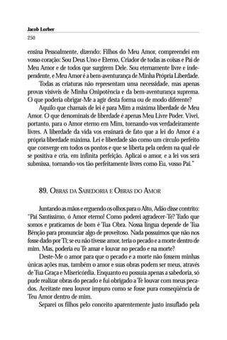 Jacob Lorber
250

ensina Pessoalmente, dizendo: Filhos do Meu Amor, compreendei em
vosso coração: Sou Deus Uno e Eterno, Criador de todas as coisas e Pai de
Meu Amor e de todos que surgirem Dele. Sou eternamente livre e inde-
pendente, e Meu Amor é a bem-aventurança de Minha Própria Liberdade.
      Todas as criaturas não representam uma necessidade, mas apenas
provas visíveis de Minha Onipotência e da bem-aventurança suprema.
O que poderia obrigar-Me a agir desta forma ou de modo diferente?
      Aquilo que chamais de lei é para Mim a máxima liberdade de Meu
Amor. O que denominais de liberdade é apenas Meu Livre Poder. Vivei,
portanto, para o Amor eterno em Mim, tornando-vos verdadeiramente
livres. A liberdade da vida vos ensinará de fato que a lei do Amor é a
própria liberdade máxima. Lei e liberdade são como um círculo perfeito
que converge em todos os pontos e que se liberta pela ordem na qual ele
se positiva e cria, em infinita perfeição. Aplicai o amor, e a lei vos será
submissa, tornando-vos tão perfeitamente livres como Eu, vosso Pai.”



      89. OBRAS DA SABEDORIA E OBRAS DO AMOR

     Juntando as mãos e erguendo os olhos para o Alto, Adão disse contrito:
“Pai Santíssimo, ó Amor eterno! Como poderei agradecer-Te? Tudo que
somos e praticamos de bom é Tua Obra. Nossa língua depende de Tua
Bênção para pronunciar algo de proveitoso. Nada possuímos que não nos
fosse dado por Ti; se eu não tivesse amor, teria o pecado e a morte dentro de
mim. Mas, poderia eu Te amar e louvar no pecado e na morte?
     Deste-Me o amor para que o pecado e a morte não fossem minhas
únicas ações mas, também o amor e suas obras podem ser meus, através
de Tua Graça e Misericórdia. Enquanto eu possuía apenas a sabedoria, só
pude realizar obras do pecado e fui obrigado a Te louvar com meus peca-
dos. Aceitaste meu louvor impuro como se fosse pura conseqüência de
Teu Amor dentro de mim.
     Separei os filhos pelo conceito aparentemente justo insuflado pela
 