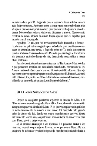 A Criação de Deus
                                                                        251

sabedoria dada por Ti. Julgando que a sabedoria fosse minha, minha
ação foi pecaminosa. Agora me deste o amor e não maior sabedoria, mas
só aquela que o amor pode acolher, para que eu venha juntar e não dis-
persar. No recolher reside a vida e no dispersar, a morte. Quero então
recolher de novo, através do amor, todos aqueles que eu espalhei pela
sabedoria mal empregada.
      Agradeço-Te, Pai, por nos teres encaminhado Henoch e o forastei-
ro, dando-nos primeiro a cegueira pela sabedoria, para que fôssemos ca-
pazes de assimilar, nas trevas, o fogo do amor de Ti, onde unicamente
reside a Vida em todo recolhimento. Permite que esse fogo se transforme
em possante incêndio dentro de nós, destruindo nossa tolice e nossas
obras maldosas.
      Permite que todos nós nos encontremos no Teu Amor e Misericórdia,
e que possamos amanhã, no Teu sábado santificado, comemorar o Teu
Amor e nesta cerimônia prestar um sacrifício de gratidão e louvor. Que seja
esse nosso convite o primeiro passo a nos levar junto de Ti. Henoch, Asmael,
Seth e Kenan, ide junto dos filhos e despertai-os no verdadeiro amor, con-
vidando-os para o dia de amanhã, em Nome de Jehovah.”



     90. O PODER SALVADOR DO AMOR

     Depois de os quatro patriarcas seguirem as ordens de Adão, e os
filhos se terem erguido e agradecido a Mim, Henoch ouviu e transmitiu
as seguintes palavras vindas de Mim: “A lei que vos separava em grilhões
na noite fracamente iluminada e sem amor, foi derretida pelo grande
calor do Amor do Pai, dando-vos outro mandamento que vos liberta
inteiramente, como eu e os patriarcas somos livres no amor vivo para
com Deus, que é o próprio Amor.
     Se O amardes mais que a vós mesmos, e o próximo como a vós
mesmos, sabereis o que seja ser livre no amor para com Deus. Ele vos
inspirará. Se até então vivíeis sob o peso do mandamento da sabedoria, e
 