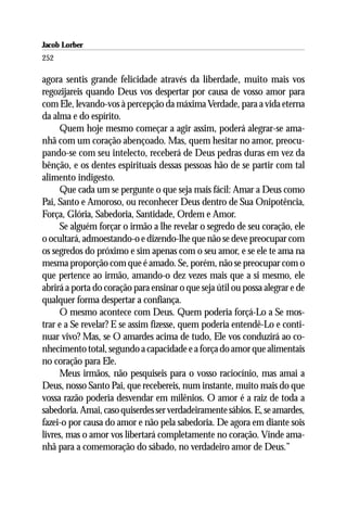 Jacob Lorber
252

agora sentis grande felicidade através da liberdade, muito mais vos
regozijareis quando Deus vos despertar por causa de vosso amor para
com Ele, levando-vos à percepção da máxima Verdade, para a vida eterna
da alma e do espírito.
      Quem hoje mesmo começar a agir assim, poderá alegrar-se ama-
nhã com um coração abençoado. Mas, quem hesitar no amor, preocu-
pando-se com seu intelecto, receberá de Deus pedras duras em vez da
bênção, e os dentes espirituais dessas pessoas hão de se partir com tal
alimento indigesto.
      Que cada um se pergunte o que seja mais fácil: Amar a Deus como
Pai, Santo e Amoroso, ou reconhecer Deus dentro de Sua Onipotência,
Força, Glória, Sabedoria, Santidade, Ordem e Amor.
      Se alguém forçar o irmão a lhe revelar o segredo de seu coração, ele
o ocultará, admoestando-o e dizendo-lhe que não se deve preocupar com
os segredos do próximo e sim apenas com o seu amor, e se ele te ama na
mesma proporção com que é amado. Se, porém, não se preocupar com o
que pertence ao irmão, amando-o dez vezes mais que a si mesmo, ele
abrirá a porta do coração para ensinar o que seja útil ou possa alegrar e de
qualquer forma despertar a confiança.
      O mesmo acontece com Deus. Quem poderia forçá-Lo a Se mos-
trar e a Se revelar? E se assim fizesse, quem poderia entendê-Lo e conti-
nuar vivo? Mas, se O amardes acima de tudo, Ele vos conduzirá ao co-
nhecimento total, segundo a capacidade e a força do amor que alimentais
no coração para Ele.
      Meus irmãos, não pesquiseis para o vosso raciocínio, mas amai a
Deus, nosso Santo Pai, que recebereis, num instante, muito mais do que
vossa razão poderia desvendar em milênios. O amor é a raiz de toda a
sabedoria. Amai, caso quiserdes ser verdadeiramente sábios. E, se amardes,
fazei-o por causa do amor e não pela sabedoria. De agora em diante sois
livres, mas o amor vos libertará completamente no coração. Vinde ama-
nhã para a comemoração do sábado, no verdadeiro amor de Deus.”
 