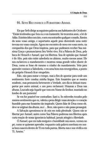A Criação de Deus
                                                                         253

     91. SETH RECONHECE O FORASTEIRO ASMAEL

     Eis que Seth dirige as seguintes palavras aos habitantes do Ocidente:
“Estais lembrados que fora eu a vos transmitir, há trezentos anos, a lei de
Adão. Entristecidos com isto, e sem encontrardes qualquer consolo, fizestes
do sono vosso amigo, e suportastes aquele peso dormindo uma noite
trevosa em vosso coração. Agora me encontro de novo em vosso meio, na
companhia dos que Deus inspirou, para que pudessem receber Sua má-
xima Graça e pronunciarem Seu Verbo vivo. Foi a Palavra de Deus, pela
boca de Henoch e Asmael, que vos libertou. Sou de opinião que Asmael
é do Alto, pois não existe sabedoria no abismo, muito menos amor. Ele
nos esclareceu o mandamento e mostrou nossa grande tolice diante de
Deus, como se fosse ele mesmo o criador do mandamento. Veio para
aprender conosco a Sabedoria, e em uma hora nos envergonhou, a ponto
do próprio Henoch ficar estupefato.
     Falo, não para matar o tempo, mas a fim de apontar para onde um
sentimento forte conduz minha língua. Este forasteiro que se mostra
modesto, mas pronuncia fortemente a Verdade, um dia se deixará trans-
portar por outro animal, e um povo exclamará: Hosanas a Deus nas
alturas. Louvado seja Aquele que vem em Nome do Senhor, montado no
lombo de um jumento!
     Se vos for possível me contradizer, fazei-o. Se estiverdes tocados pelo
mesmo sentimento que eu, valeria a pena dirigir vossa atenção e o coração
humilde para esse forasteiro tão inspirado. Quem falar de Deus como ele,
deve-se originar das alturas, ou é ... Bem, não quero e não posso prosseguir.
     A Salvação aproximou-se de nós em toda plenitude. Quem não se
libertar por Asmael, assim como Sua Palavra poderosa nos libertou após
curta reação de nossa ignorância habitual, jamais atingirá a liberdade.
     Ó Asmael, que em toda meiguice e humildade nos ouves, vermes no
pó, como se quisesses aprender, enquanto cada palavra meritosa em nos-
sa boca nascera dentro de Ti em toda pureza, liberta-nos e nos vivifica em
Ti. Amém.”
 