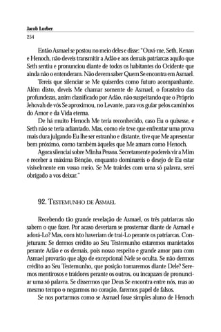 Jacob Lorber
254

     Então Asmael se postou no meio deles e disse: “Ouví-me, Seth, Kenan
e Henoch, não deveis transmitir a Adão e aos demais patriarcas aquilo que
Seth sentiu e pronunciou diante de todos os habitantes do Ocidente que
ainda não o entenderam. Não devem saber Quem Se encontra em Asmael.
     Tereis que silenciar se Me quiserdes como futuro acompanhante.
Além disto, deveis Me chamar somente de Asmael, o forasteiro das
profundezas, assim classificado por Adão, não suspeitando que o Próprio
Jehovah de vós Se aproximou, no Levante, para vos guiar pelos caminhos
do Amor e da Vida eterna.
     De há muito Henoch Me teria reconhecido, caso Eu o quisesse, e
Seth não se teria adiantado. Mas, como ele teve que enfrentar uma prova
mais dura julgando Eu lhe ser estranho e distante, tive que Me apresentar
bem próximo, como também àqueles que Me amam como Henoch.
     Agora silenciai sobre Minha Pessoa. Secretamente podereis vir a Mim
e receber a máxima Bênção, enquanto dominareis o desejo de Eu estar
visivelmente em vosso meio. Se Me trairdes com uma só palavra, serei
obrigado a vos deixar.”



      92. TESTEMUNHO DE ASMAEL

     Recebendo tão grande revelação de Asmael, os três patriarcas não
sabem o que fazer. Por acaso deveriam se prosternar diante de Asmael e
adorá-Lo? Mas, com isto haveriam de traí-Lo perante os patriarcas. Con-
jeturam: Se dermos crédito ao Seu Testemunho estaremos manietados
perante Adão e os demais, pois nosso respeito e grande amor para com
Asmael provarão que algo de excepcional Nele se oculta. Se não dermos
crédito ao Seu Testemunho, que posição tomaremos diante Dele? Sere-
mos mentirosos e traidores perante os outros, ou incapazes de pronunci-
ar uma só palavra. Se dissermos que Deus Se encontra entre nós, mas ao
mesmo tempo o negarmos no coração, faremos papel de falsos.
     Se nos portarmos como se Asmael fosse simples aluno de Henoch
 