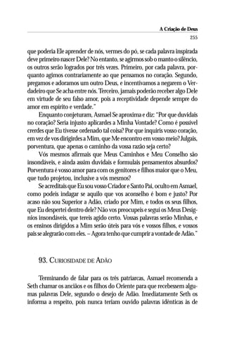 A Criação de Deus
                                                                       255

que poderia Ele aprender de nós, vermes do pó, se cada palavra inspirada
deve primeiro nascer Dele? No entanto, se agirmos sob o manto o silêncio,
os outros serão logrados por três vezes. Primeiro, por cada palavra, por-
quanto agimos contrariamente ao que pensamos no coração. Segundo,
pregamos e adoramos um outro Deus, e incentivamos a negarem o Ver-
dadeiro que Se acha entre nós. Terceiro, jamais poderão receber algo Dele
em virtude de seu falso amor, pois a receptividade depende sempre do
amor em espírito e verdade.”
      Enquanto conjeturam, Asmael Se aproxima e diz: “Por que duvidais
no coração? Seria injusto aplicardes a Minha Vontade? Como é possível
crerdes que Eu tivesse ordenado tal coisa? Por que inquiris vosso coração,
em vez de vos dirigirdes a Mim, que Me encontro em vosso meio? Julgais,
porventura, que apenas o caminho da vossa razão seja certo?
      Vós mesmos afirmais que Meus Caminhos e Meu Conselho são
insondáveis, e ainda assim duvidais e formulais pensamentos absurdos?
Porventura é vosso amor para com os genitores e filhos maior que o Meu,
que tudo projetou, inclusive a vós mesmos?
      Se acreditais que Eu sou vosso Criador e Santo Pai, oculto em Asmael,
como podeis indagar se aquilo que vos aconselho é bom e justo? Por
acaso não sou Superior a Adão, criado por Mim, e todos os seus filhos,
que Eu despertei dentro dele? Não vos preocupeis e seguí os Meus Desíg-
nios insondáveis, que tereis agido certo. Vossas palavras serão Minhas, e
os ensinos dirigidos a Mim serão úteis para vós e vossos filhos, e vossos
pais se alegrarão com eles. – Agora tenho que cumprir a vontade de Adão.”



    93. CURIOSIDADE DE ADÃO

     Terminando de falar para os três patriarcas, Asmael recomenda a
Seth chamar os anciãos e os filhos do Oriente para que recebessem algu-
mas palavras Dele, segundo o desejo de Adão. Imediatamente Seth os
informa a respeito, pois nunca teriam ouvido palavras idênticas às de
 