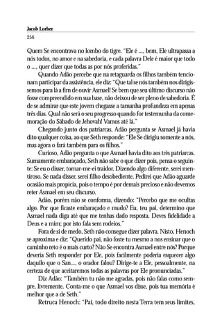 Jacob Lorber
256

Quem Se encontrava no lombo do tigre. “Ele é ..., bem, Ele ultrapassa a
nós todos, no amor e na sabedoria, e cada palavra Dele é maior que todo
o ..., quer dizer que todas as por nós proferidas.”
      Quando Adão percebe que na retaguarda os filhos também tencio-
nam participar da assistência, ele diz: “Que tal se nós também nos dirigís-
semos para lá a fim de ouvir Asmael! Se bem que seu último discurso não
fosse compreendido em sua base, não deixou de ser pleno de sabedoria. É
de se admirar que este jovem chegasse a tamanha profundeza em apenas
três dias. Qual não será o seu progresso quando for testemunha da come-
moração do Sábado de Jehovah! Vamos até lá.”
      Chegando junto dos patriarcas, Adão pergunta se Asmael já havia
dito qualquer coisa, ao que Seth responde: “Ele Se dirigiu somente a nós,
mas agora o fará também para os filhos.”
      Curioso, Adão pergunta o que Asmael havia dito aos três patriarcas.
Sumamente embaraçado, Seth não sabe o que dizer pois, pensa o seguin-
te: Se eu o disser, tornar-me-ei traidor. Dizendo algo diferente, serei men-
tiroso. Se nada disser, serei filho desobediente. Pedirei que Adão aguarde
ocasião mais propícia, pois o tempo é por demais precioso e não devemos
reter Asmael em seu discurso.
      Adão, porém não se conforma, dizendo: “Percebo que me ocultas
algo. Por que ficaste embaraçado e mudo? Eu, teu pai, determino que
Asmael nada diga até que me tenhas dado resposta. Deves fidelidade a
Deus e a mim; por isto fala sem rodeios.”
      Fora de si de medo, Seth não consegue dizer palavra. Nisto, Henoch
se aproxima e diz: “Querido pai, não foste tu mesmo a nos ensinar que o
caminho reto é o mais curto? Não Se encontra Asmael entre nós? Porque
deveria Seth responder por Ele, pois facilmente poderia esquecer algo
daquilo que o San..., o orador falou? Dirige-te a Ele, pessoalmente, na
certeza de que aceitaremos todas as palavras por Ele pronunciadas.”
      Diz Adão: “Também tu não me agradas, pois não falas como sem-
pre, livremente. Conta-me o que Asmael vos disse, pois tua memória é
melhor que a de Seth.”
      Retruca Henoch: “Pai, todo direito nesta Terra tem seus limites,
 